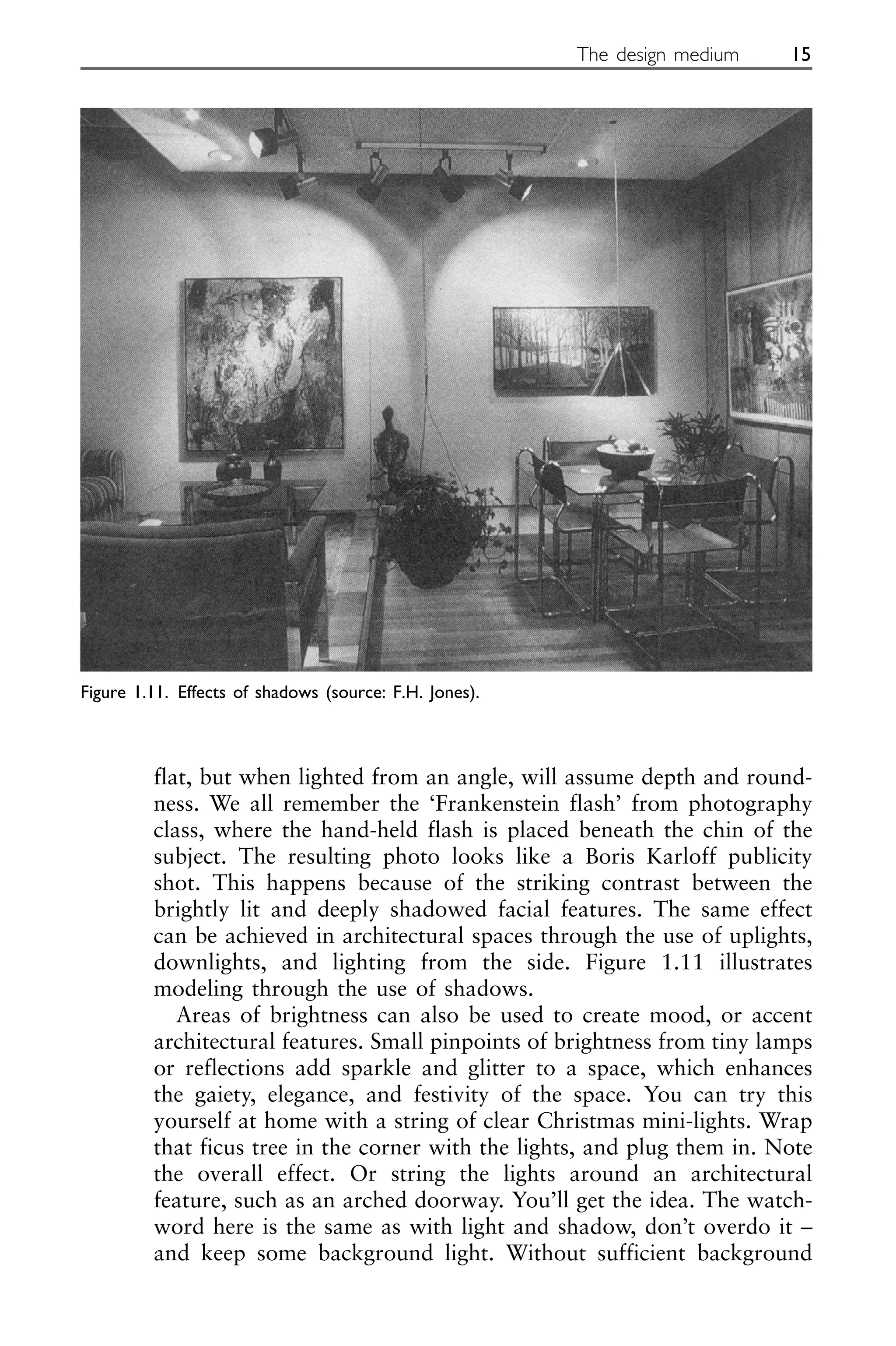 flat, but when lighted from an angle, will assume depth and round-
ness. We all remember the ‘Frankenstein flash’ from photography
class, where the hand-held flash is placed beneath the chin of the
subject. The resulting photo looks like a Boris Karloff publicity
shot. This happens because of the striking contrast between the
brightly lit and deeply shadowed facial features. The same effect
can be achieved in architectural spaces through the use of uplights,
downlights, and lighting from the side. Figure 1.11 illustrates
modeling through the use of shadows.
Areas of brightness can also be used to create mood, or accent
architectural features. Small pinpoints of brightness from tiny lamps
or reflections add sparkle and glitter to a space, which enhances
the gaiety, elegance, and festivity of the space. You can try this
yourself at home with a string of clear Christmas mini-lights. Wrap
that ficus tree in the corner with the lights, and plug them in. Note
the overall effect. Or string the lights around an architectural
feature, such as an arched doorway. You’ll get the idea. The watch-
word here is the same as with light and shadow, don’t overdo it –
and keep some background light. Without sufficient background
The design medium 15
Figure 1.11. Effects of shadows (source: F.H. Jones).
 