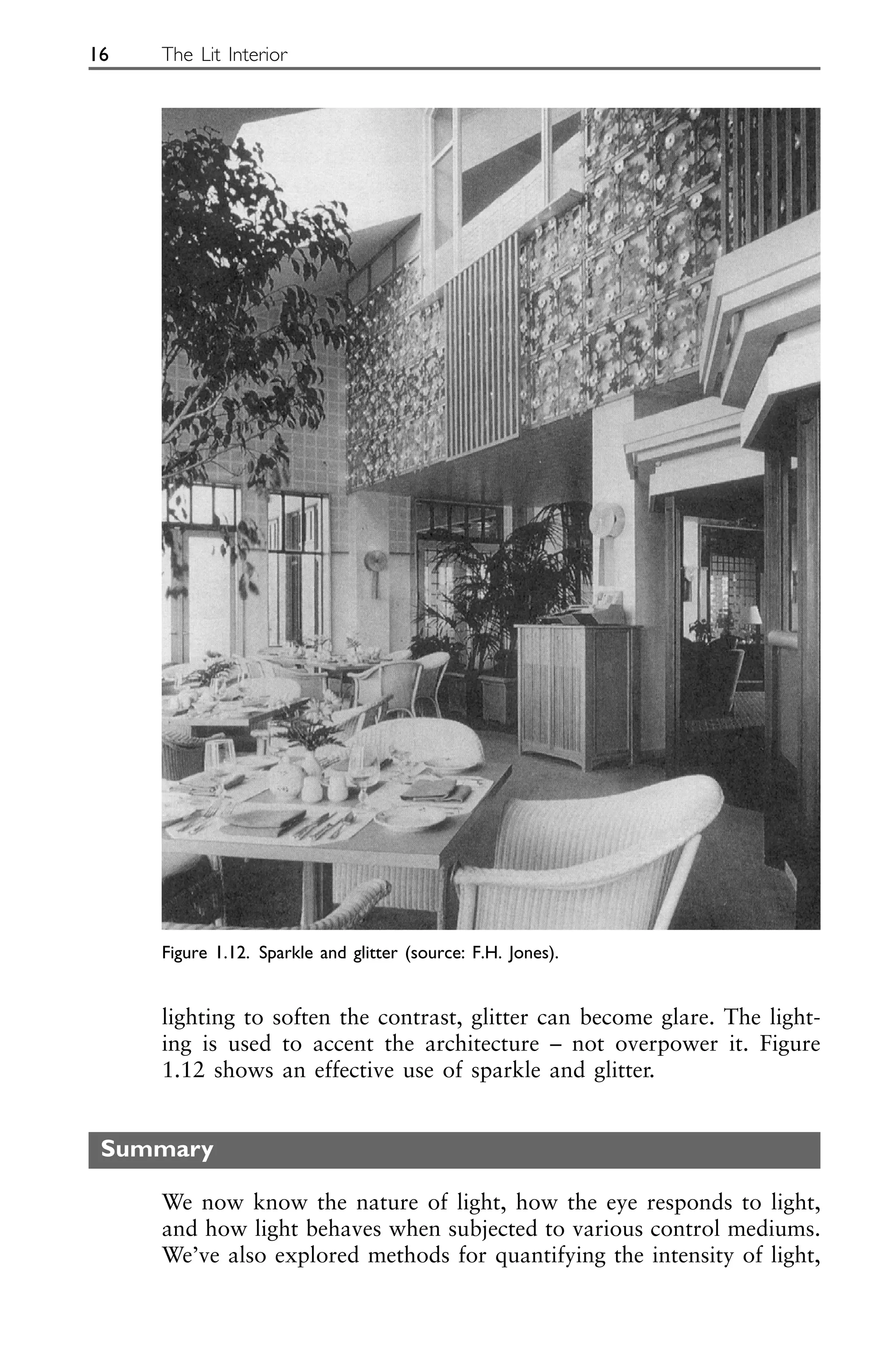 lighting to soften the contrast, glitter can become glare. The light-
ing is used to accent the architecture – not overpower it. Figure
1.12 shows an effective use of sparkle and glitter.
Summary
We now know the nature of light, how the eye responds to light,
and how light behaves when subjected to various control mediums.
We’ve also explored methods for quantifying the intensity of light,
16 The Lit Interior
Figure 1.12. Sparkle and glitter (source: F.H. Jones).
 