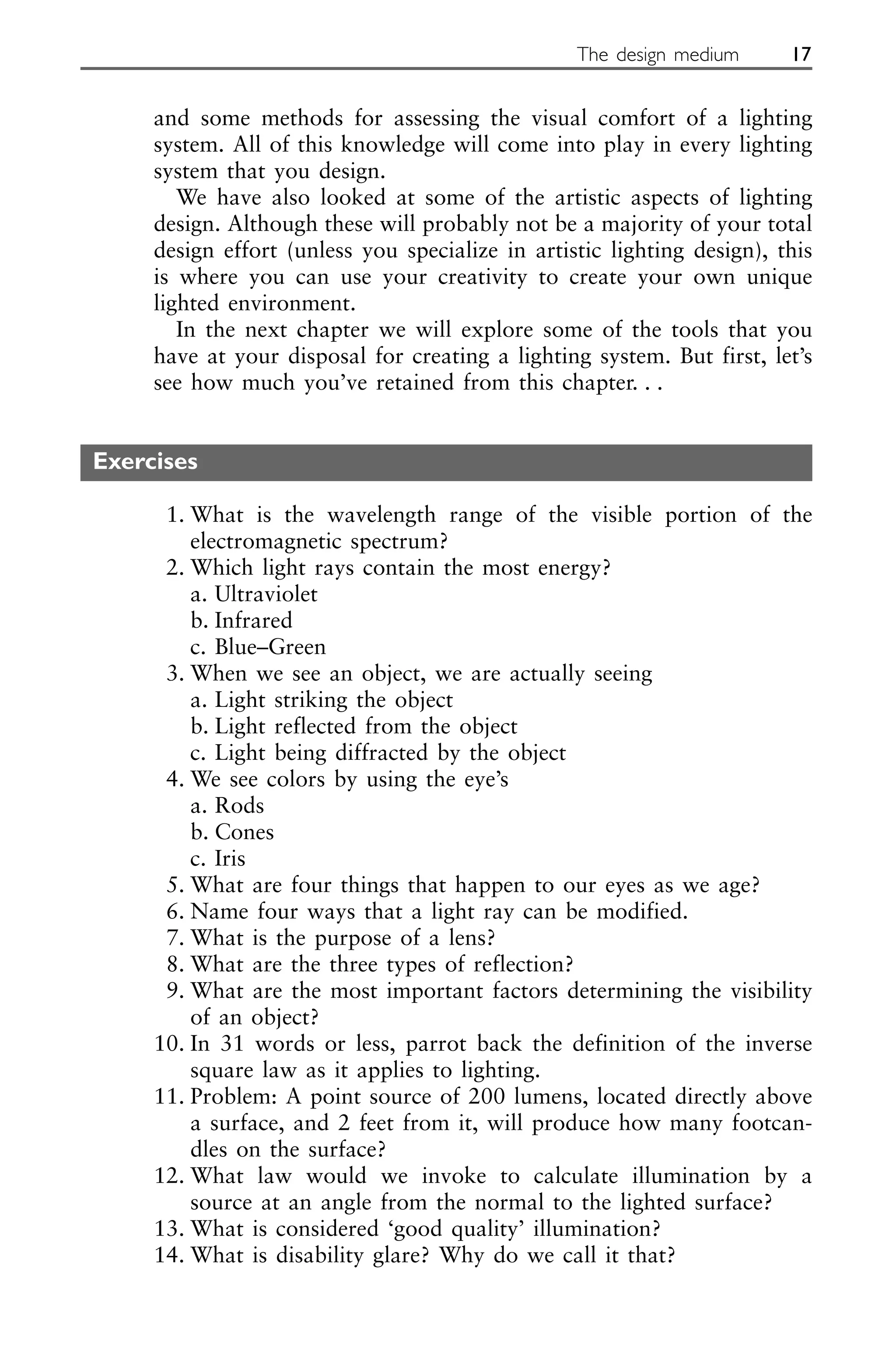and some methods for assessing the visual comfort of a lighting
system. All of this knowledge will come into play in every lighting
system that you design.
We have also looked at some of the artistic aspects of lighting
design. Although these will probably not be a majority of your total
design effort (unless you specialize in artistic lighting design), this
is where you can use your creativity to create your own unique
lighted environment.
In the next chapter we will explore some of the tools that you
have at your disposal for creating a lighting system. But first, let’s
see how much you’ve retained from this chapter. . .
Exercises
1. What is the wavelength range of the visible portion of the
electromagnetic spectrum?
2. Which light rays contain the most energy?
a. Ultraviolet
b. Infrared
c. Blue–Green
3. When we see an object, we are actually seeing
a. Light striking the object
b. Light reflected from the object
c. Light being diffracted by the object
4. We see colors by using the eye’s
a. Rods
b. Cones
c. Iris
5. What are four things that happen to our eyes as we age?
6. Name four ways that a light ray can be modified.
7. What is the purpose of a lens?
8. What are the three types of reflection?
9. What are the most important factors determining the visibility
of an object?
10. In 31 words or less, parrot back the definition of the inverse
square law as it applies to lighting.
11. Problem: A point source of 200 lumens, located directly above
a surface, and 2 feet from it, will produce how many footcan-
dles on the surface?
12. What law would we invoke to calculate illumination by a
source at an angle from the normal to the lighted surface?
13. What is considered ‘good quality’ illumination?
14. What is disability glare? Why do we call it that?
The design medium 17
 