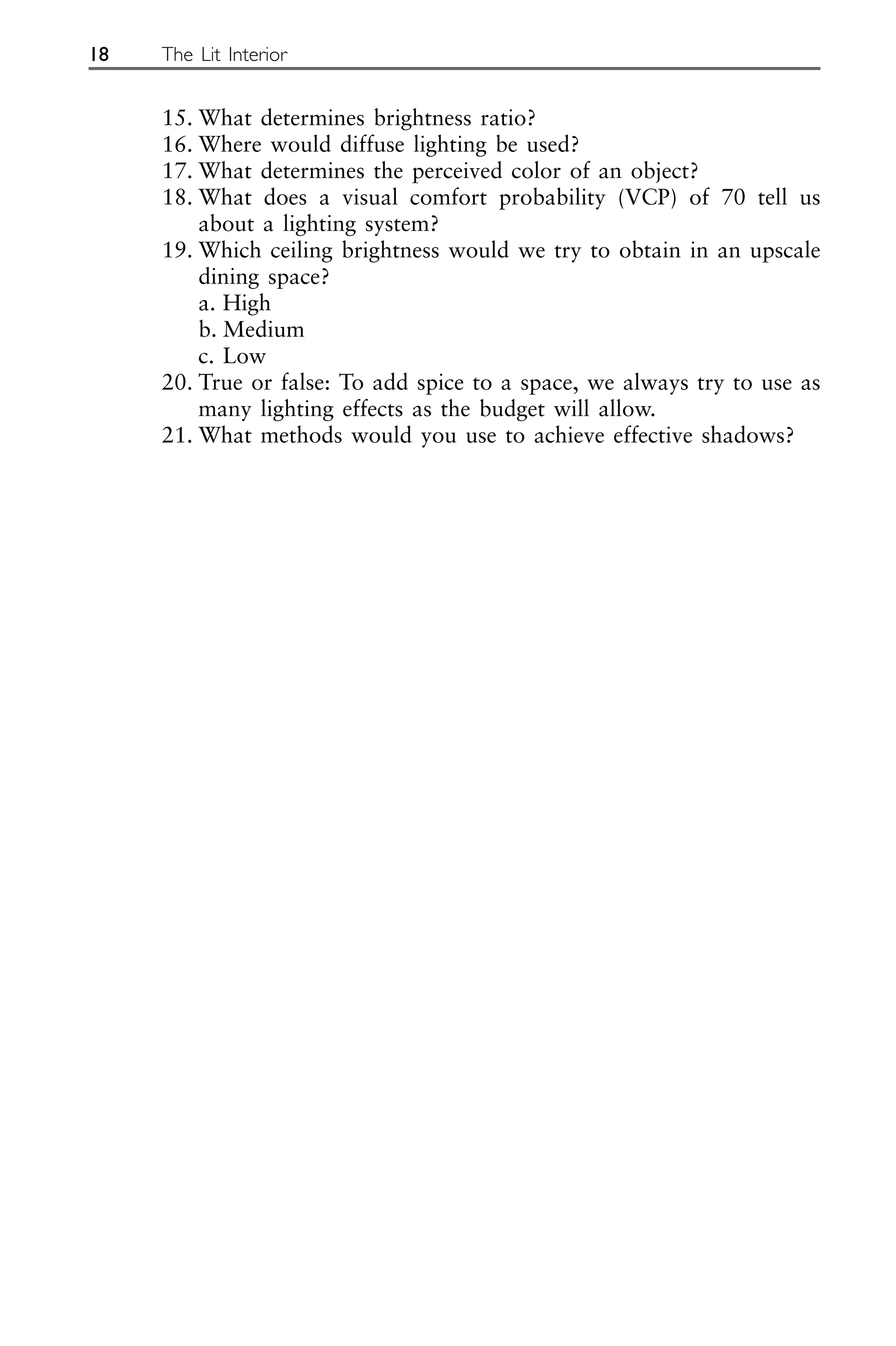 15. What determines brightness ratio?
16. Where would diffuse lighting be used?
17. What determines the perceived color of an object?
18. What does a visual comfort probability (VCP) of 70 tell us
about a lighting system?
19. Which ceiling brightness would we try to obtain in an upscale
dining space?
a. High
b. Medium
c. Low
20. True or false: To add spice to a space, we always try to use as
many lighting effects as the budget will allow.
21. What methods would you use to achieve effective shadows?
18 The Lit Interior
 
