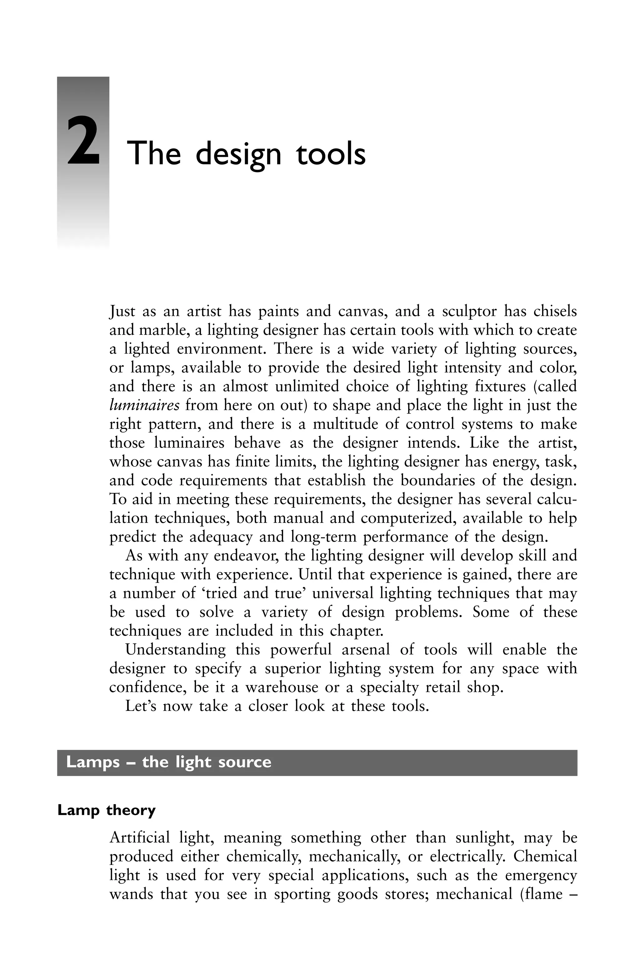 Just as an artist has paints and canvas, and a sculptor has chisels
and marble, a lighting designer has certain tools with which to create
a lighted environment. There is a wide variety of lighting sources,
or lamps, available to provide the desired light intensity and color,
and there is an almost unlimited choice of lighting fixtures (called
luminaires from here on out) to shape and place the light in just the
right pattern, and there is a multitude of control systems to make
those luminaires behave as the designer intends. Like the artist,
whose canvas has finite limits, the lighting designer has energy, task,
and code requirements that establish the boundaries of the design.
To aid in meeting these requirements, the designer has several calcu-
lation techniques, both manual and computerized, available to help
predict the adequacy and long-term performance of the design.
As with any endeavor, the lighting designer will develop skill and
technique with experience. Until that experience is gained, there are
a number of ‘tried and true’ universal lighting techniques that may
be used to solve a variety of design problems. Some of these
techniques are included in this chapter.
Understanding this powerful arsenal of tools will enable the
designer to specify a superior lighting system for any space with
confidence, be it a warehouse or a specialty retail shop.
Let’s now take a closer look at these tools.
Lamps – the light source
Lamp theory
Artificial light, meaning something other than sunlight, may be
produced either chemically, mechanically, or electrically. Chemical
light is used for very special applications, such as the emergency
wands that you see in sporting goods stores; mechanical (flame –
2 The design tools
 