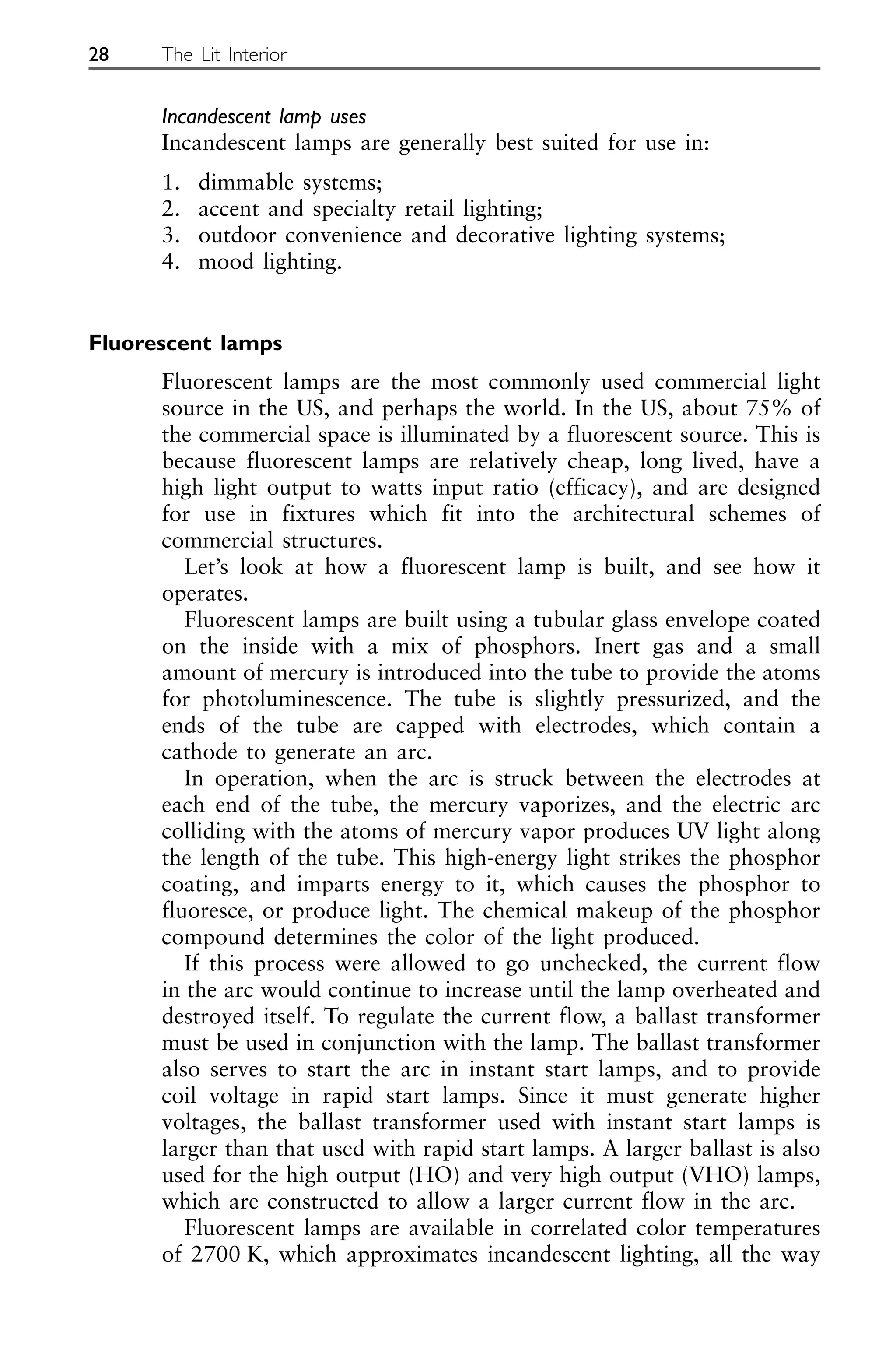 Incandescent lamp uses
Incandescent lamps are generally best suited for use in:
1. dimmable systems;
2. accent and specialty retail lighting;
3. outdoor convenience and decorative lighting systems;
4. mood lighting.
Fluorescent lamps
Fluorescent lamps are the most commonly used commercial light
source in the US, and perhaps the world. In the US, about 75% of
the commercial space is illuminated by a fluorescent source. This is
because fluorescent lamps are relatively cheap, long lived, have a
high light output to watts input ratio (efficacy), and are designed
for use in fixtures which fit into the architectural schemes of
commercial structures.
Let’s look at how a fluorescent lamp is built, and see how it
operates.
Fluorescent lamps are built using a tubular glass envelope coated
on the inside with a mix of phosphors. Inert gas and a small
amount of mercury is introduced into the tube to provide the atoms
for photoluminescence. The tube is slightly pressurized, and the
ends of the tube are capped with electrodes, which contain a
cathode to generate an arc.
In operation, when the arc is struck between the electrodes at
each end of the tube, the mercury vaporizes, and the electric arc
colliding with the atoms of mercury vapor produces UV light along
the length of the tube. This high-energy light strikes the phosphor
coating, and imparts energy to it, which causes the phosphor to
fluoresce, or produce light. The chemical makeup of the phosphor
compound determines the color of the light produced.
If this process were allowed to go unchecked, the current flow
in the arc would continue to increase until the lamp overheated and
destroyed itself. To regulate the current flow, a ballast transformer
must be used in conjunction with the lamp. The ballast transformer
also serves to start the arc in instant start lamps, and to provide
coil voltage in rapid start lamps. Since it must generate higher
voltages, the ballast transformer used with instant start lamps is
larger than that used with rapid start lamps. A larger ballast is also
used for the high output (HO) and very high output (VHO) lamps,
which are constructed to allow a larger current flow in the arc.
Fluorescent lamps are available in correlated color temperatures
of 2700 K, which approximates incandescent lighting, all the way
28 The Lit Interior
 