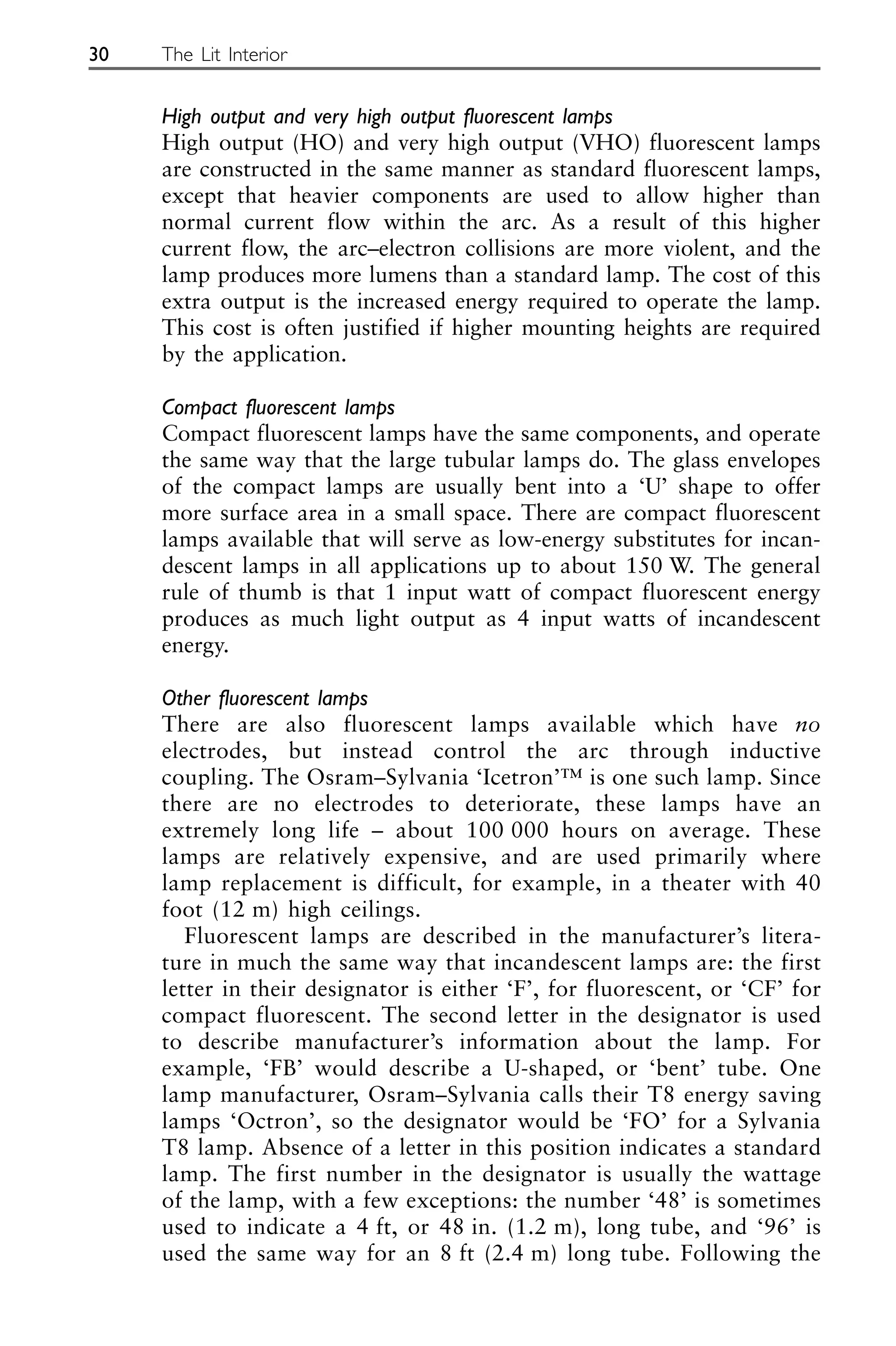 High output and very high output fluorescent lamps
High output (HO) and very high output (VHO) fluorescent lamps
are constructed in the same manner as standard fluorescent lamps,
except that heavier components are used to allow higher than
normal current flow within the arc. As a result of this higher
current flow, the arc–electron collisions are more violent, and the
lamp produces more lumens than a standard lamp. The cost of this
extra output is the increased energy required to operate the lamp.
This cost is often justified if higher mounting heights are required
by the application.
Compact fluorescent lamps
Compact fluorescent lamps have the same components, and operate
the same way that the large tubular lamps do. The glass envelopes
of the compact lamps are usually bent into a ‘U’ shape to offer
more surface area in a small space. There are compact fluorescent
lamps available that will serve as low-energy substitutes for incan-
descent lamps in all applications up to about 150 W. The general
rule of thumb is that 1 input watt of compact fluorescent energy
produces as much light output as 4 input watts of incandescent
energy.
Other fluorescent lamps
There are also fluorescent lamps available which have no
electrodes, but instead control the arc through inductive
coupling. The Osram–Sylvania ‘Icetron’™ is one such lamp. Since
there are no electrodes to deteriorate, these lamps have an
extremely long life – about 100 000 hours on average. These
lamps are relatively expensive, and are used primarily where
lamp replacement is difficult, for example, in a theater with 40
foot (12 m) high ceilings.
Fluorescent lamps are described in the manufacturer’s litera-
ture in much the same way that incandescent lamps are: the first
letter in their designator is either ‘F’, for fluorescent, or ‘CF’ for
compact fluorescent. The second letter in the designator is used
to describe manufacturer’s information about the lamp. For
example, ‘FB’ would describe a U-shaped, or ‘bent’ tube. One
lamp manufacturer, Osram–Sylvania calls their T8 energy saving
lamps ‘Octron’, so the designator would be ‘FO’ for a Sylvania
T8 lamp. Absence of a letter in this position indicates a standard
lamp. The first number in the designator is usually the wattage
of the lamp, with a few exceptions: the number ‘48’ is sometimes
used to indicate a 4 ft, or 48 in. (1.2 m), long tube, and ‘96’ is
used the same way for an 8 ft (2.4 m) long tube. Following the
30 The Lit Interior
 