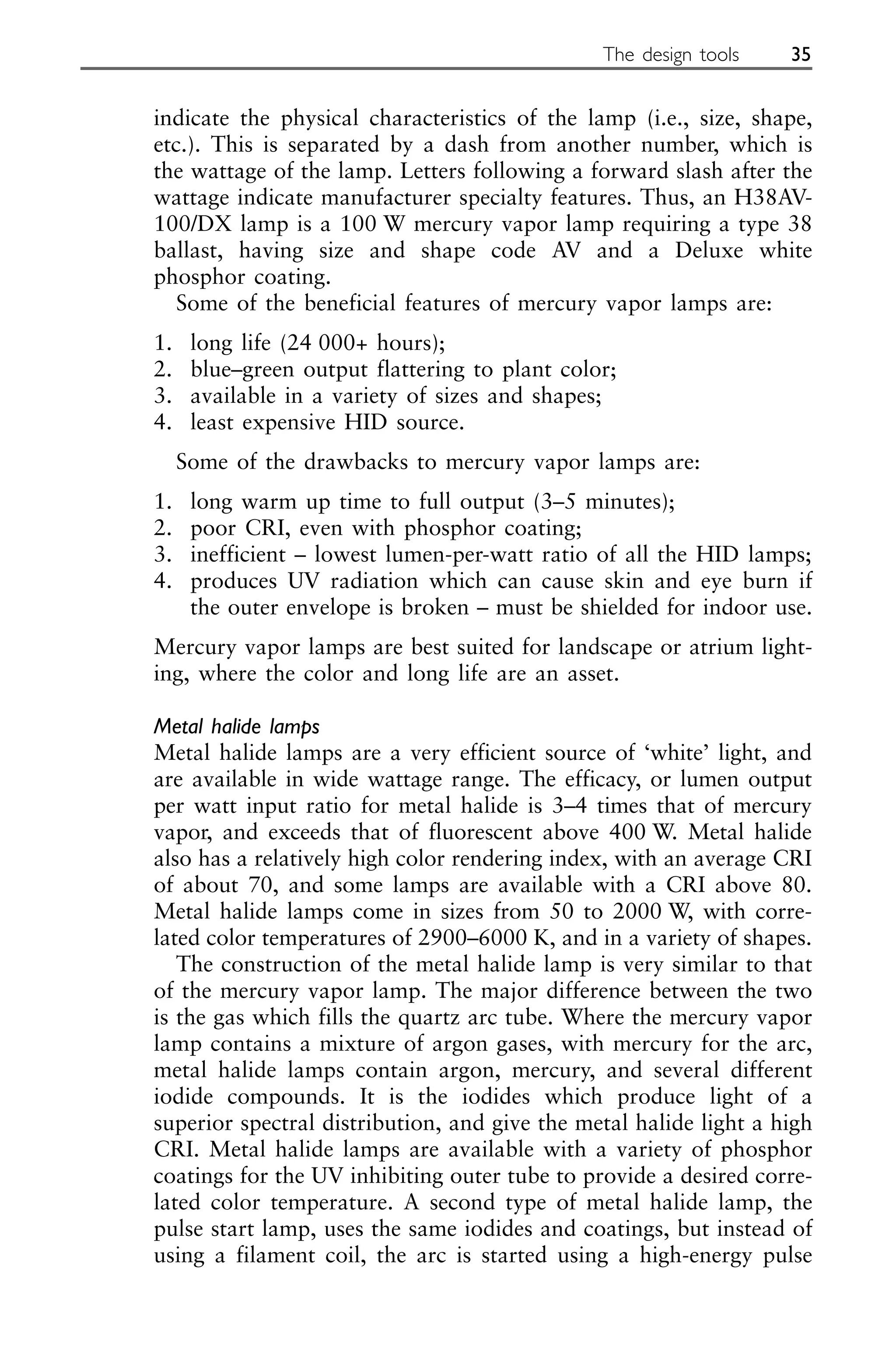 indicate the physical characteristics of the lamp (i.e., size, shape,
etc.). This is separated by a dash from another number, which is
the wattage of the lamp. Letters following a forward slash after the
wattage indicate manufacturer specialty features. Thus, an H38AV-
100/DX lamp is a 100 W mercury vapor lamp requiring a type 38
ballast, having size and shape code AV and a Deluxe white
phosphor coating.
Some of the beneficial features of mercury vapor lamps are:
1. long life (24 000+ hours);
2. blue–green output flattering to plant color;
3. available in a variety of sizes and shapes;
4. least expensive HID source.
Some of the drawbacks to mercury vapor lamps are:
1. long warm up time to full output (3–5 minutes);
2. poor CRI, even with phosphor coating;
3. inefficient – lowest lumen-per-watt ratio of all the HID lamps;
4. produces UV radiation which can cause skin and eye burn if
the outer envelope is broken – must be shielded for indoor use.
Mercury vapor lamps are best suited for landscape or atrium light-
ing, where the color and long life are an asset.
Metal halide lamps
Metal halide lamps are a very efficient source of ‘white’ light, and
are available in wide wattage range. The efficacy, or lumen output
per watt input ratio for metal halide is 3–4 times that of mercury
vapor, and exceeds that of fluorescent above 400 W. Metal halide
also has a relatively high color rendering index, with an average CRI
of about 70, and some lamps are available with a CRI above 80.
Metal halide lamps come in sizes from 50 to 2000 W, with corre-
lated color temperatures of 2900–6000 K, and in a variety of shapes.
The construction of the metal halide lamp is very similar to that
of the mercury vapor lamp. The major difference between the two
is the gas which fills the quartz arc tube. Where the mercury vapor
lamp contains a mixture of argon gases, with mercury for the arc,
metal halide lamps contain argon, mercury, and several different
iodide compounds. It is the iodides which produce light of a
superior spectral distribution, and give the metal halide light a high
CRI. Metal halide lamps are available with a variety of phosphor
coatings for the UV inhibiting outer tube to provide a desired corre-
lated color temperature. A second type of metal halide lamp, the
pulse start lamp, uses the same iodides and coatings, but instead of
using a filament coil, the arc is started using a high-energy pulse
The design tools 35
 