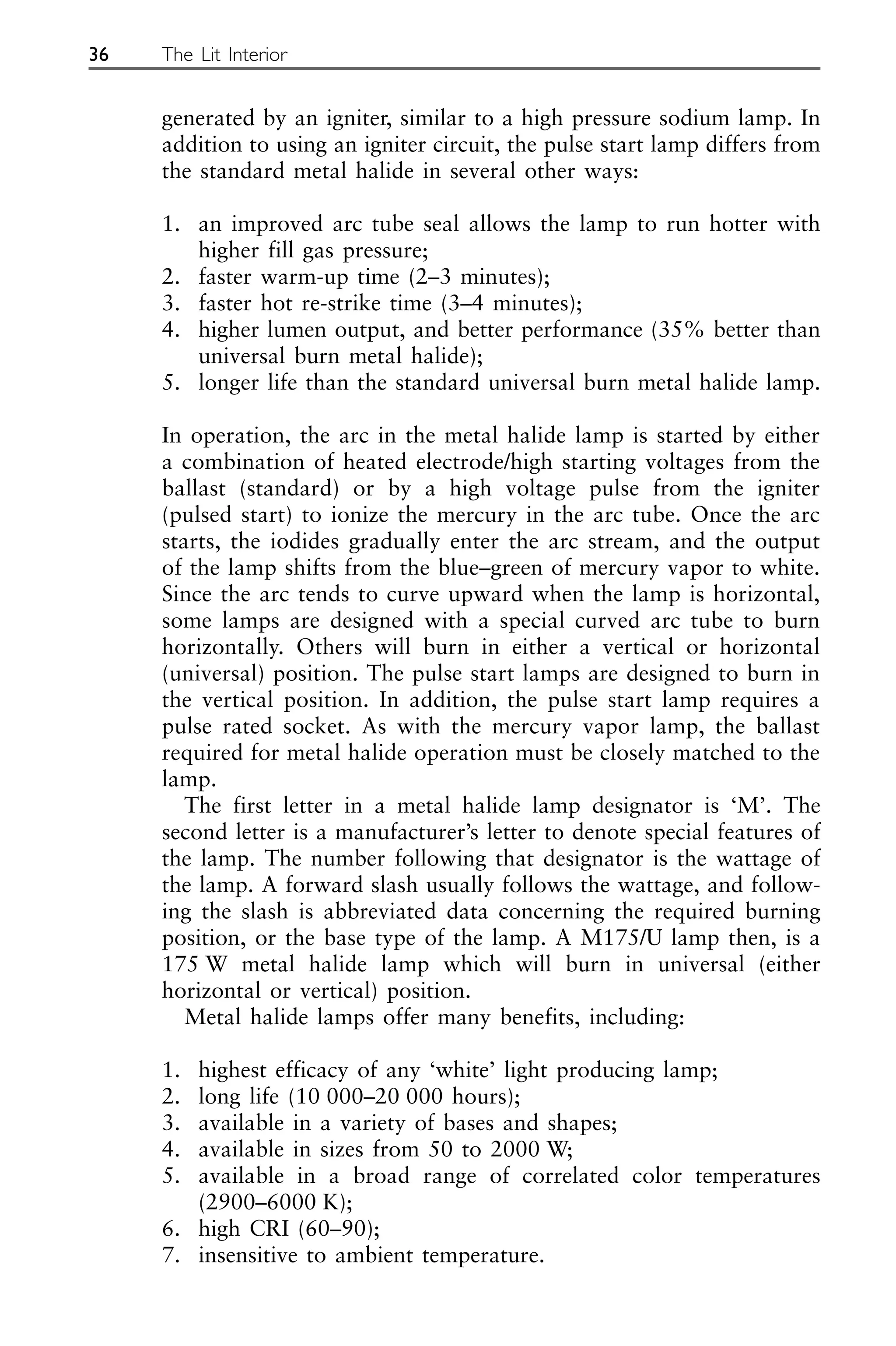 generated by an igniter, similar to a high pressure sodium lamp. In
addition to using an igniter circuit, the pulse start lamp differs from
the standard metal halide in several other ways:
1. an improved arc tube seal allows the lamp to run hotter with
higher fill gas pressure;
2. faster warm-up time (2–3 minutes);
3. faster hot re-strike time (3–4 minutes);
4. higher lumen output, and better performance (35% better than
universal burn metal halide);
5. longer life than the standard universal burn metal halide lamp.
In operation, the arc in the metal halide lamp is started by either
a combination of heated electrode/high starting voltages from the
ballast (standard) or by a high voltage pulse from the igniter
(pulsed start) to ionize the mercury in the arc tube. Once the arc
starts, the iodides gradually enter the arc stream, and the output
of the lamp shifts from the blue–green of mercury vapor to white.
Since the arc tends to curve upward when the lamp is horizontal,
some lamps are designed with a special curved arc tube to burn
horizontally. Others will burn in either a vertical or horizontal
(universal) position. The pulse start lamps are designed to burn in
the vertical position. In addition, the pulse start lamp requires a
pulse rated socket. As with the mercury vapor lamp, the ballast
required for metal halide operation must be closely matched to the
lamp.
The first letter in a metal halide lamp designator is ‘M’. The
second letter is a manufacturer’s letter to denote special features of
the lamp. The number following that designator is the wattage of
the lamp. A forward slash usually follows the wattage, and follow-
ing the slash is abbreviated data concerning the required burning
position, or the base type of the lamp. A M175/U lamp then, is a
175 W metal halide lamp which will burn in universal (either
horizontal or vertical) position.
Metal halide lamps offer many benefits, including:
1. highest efficacy of any ‘white’ light producing lamp;
2. long life (10 000–20 000 hours);
3. available in a variety of bases and shapes;
4. available in sizes from 50 to 2000 W;
5. available in a broad range of correlated color temperatures
(2900–6000 K);
6. high CRI (60–90);
7. insensitive to ambient temperature.
36 The Lit Interior
 