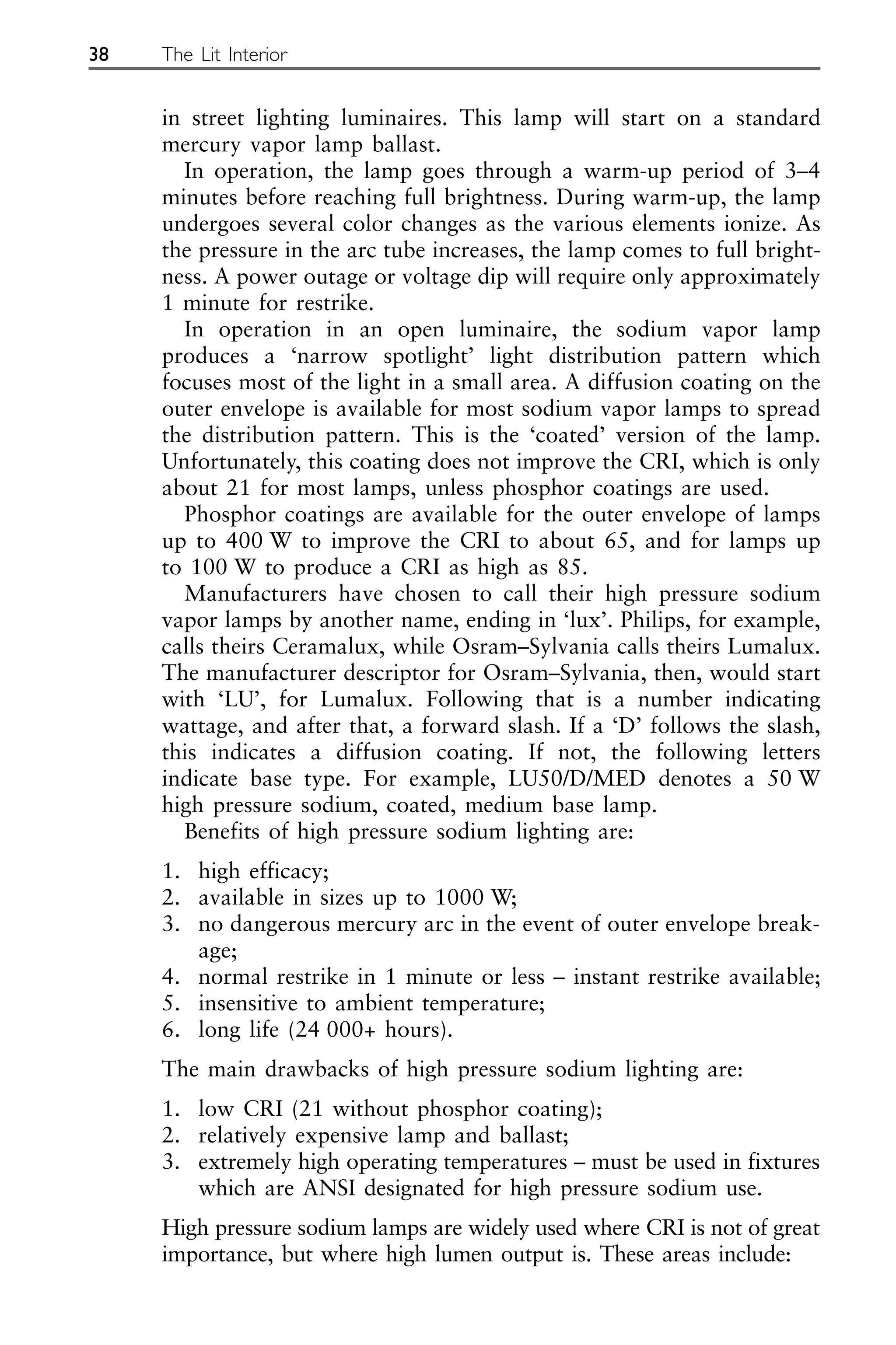 in street lighting luminaires. This lamp will start on a standard
mercury vapor lamp ballast.
In operation, the lamp goes through a warm-up period of 3–4
minutes before reaching full brightness. During warm-up, the lamp
undergoes several color changes as the various elements ionize. As
the pressure in the arc tube increases, the lamp comes to full bright-
ness. A power outage or voltage dip will require only approximately
1 minute for restrike.
In operation in an open luminaire, the sodium vapor lamp
produces a ‘narrow spotlight’ light distribution pattern which
focuses most of the light in a small area. A diffusion coating on the
outer envelope is available for most sodium vapor lamps to spread
the distribution pattern. This is the ‘coated’ version of the lamp.
Unfortunately, this coating does not improve the CRI, which is only
about 21 for most lamps, unless phosphor coatings are used.
Phosphor coatings are available for the outer envelope of lamps
up to 400 W to improve the CRI to about 65, and for lamps up
to 100 W to produce a CRI as high as 85.
Manufacturers have chosen to call their high pressure sodium
vapor lamps by another name, ending in ‘lux’. Philips, for example,
calls theirs Ceramalux, while Osram–Sylvania calls theirs Lumalux.
The manufacturer descriptor for Osram–Sylvania, then, would start
with ‘LU’, for Lumalux. Following that is a number indicating
wattage, and after that, a forward slash. If a ‘D’ follows the slash,
this indicates a diffusion coating. If not, the following letters
indicate base type. For example, LU50/D/MED denotes a 50 W
high pressure sodium, coated, medium base lamp.
Benefits of high pressure sodium lighting are:
1. high efficacy;
2. available in sizes up to 1000 W;
3. no dangerous mercury arc in the event of outer envelope break-
age;
4. normal restrike in 1 minute or less – instant restrike available;
5. insensitive to ambient temperature;
6. long life (24 000+ hours).
The main drawbacks of high pressure sodium lighting are:
1. low CRI (21 without phosphor coating);
2. relatively expensive lamp and ballast;
3. extremely high operating temperatures – must be used in fixtures
which are ANSI designated for high pressure sodium use.
High pressure sodium lamps are widely used where CRI is not of great
importance, but where high lumen output is. These areas include:
38 The Lit Interior
 