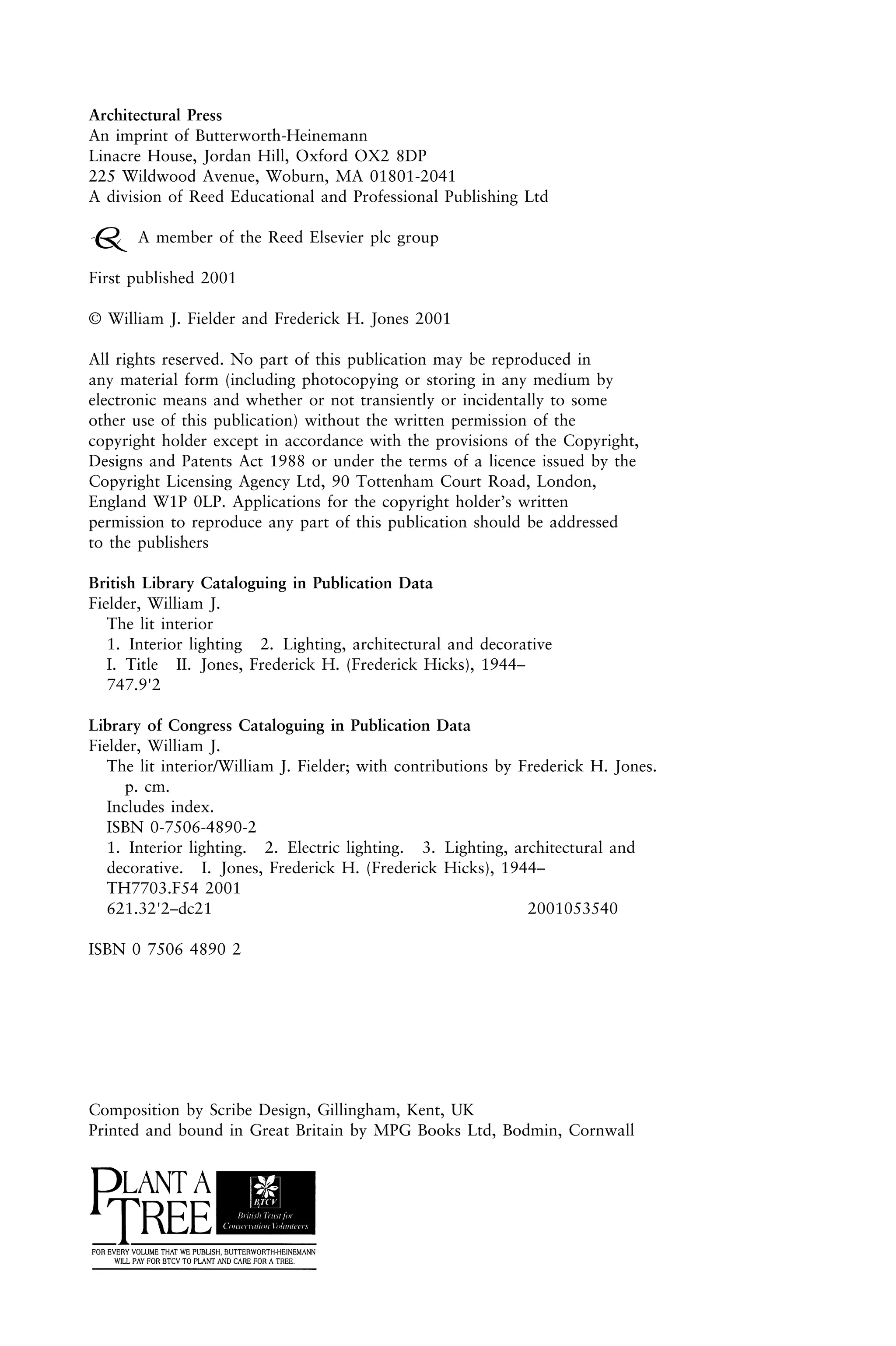 Architectural Press
An imprint of Butterworth-Heinemann
Linacre House, Jordan Hill, Oxford OX2 8DP
225 Wildwood Avenue, Woburn, MA 01801-2041
A division of Reed Educational and Professional Publishing Ltd
A member of the Reed Elsevier plc group
First published 2001
© William J. Fielder and Frederick H. Jones 2001
All rights reserved. No part of this publication may be reproduced in
any material form (including photocopying or storing in any medium by
electronic means and whether or not transiently or incidentally to some
other use of this publication) without the written permission of the
copyright holder except in accordance with the provisions of the Copyright,
Designs and Patents Act 1988 or under the terms of a licence issued by the
Copyright Licensing Agency Ltd, 90 Tottenham Court Road, London,
England W1P 0LP. Applications for the copyright holder’s written
permission to reproduce any part of this publication should be addressed
to the publishers
British Library Cataloguing in Publication Data
Fielder, William J.
The lit interior
1. Interior lighting 2. Lighting, architectural and decorative
I. Title II. Jones, Frederick H. (Frederick Hicks), 1944–
747.9'2
Library of Congress Cataloguing in Publication Data
Fielder, William J.
The lit interior/William J. Fielder; with contributions by Frederick H. Jones.
p. cm.
Includes index.
ISBN 0-7506-4890-2
1. Interior lighting. 2. Electric lighting. 3. Lighting, architectural and
decorative. I. Jones, Frederick H. (Frederick Hicks), 1944–
TH7703.F54 2001
621.32'2–dc21 2001053540
ISBN 0 7506 4890 2
Composition by Scribe Design, Gillingham, Kent, UK
Printed and bound in Great Britain by MPG Books Ltd, Bodmin, Cornwall
 