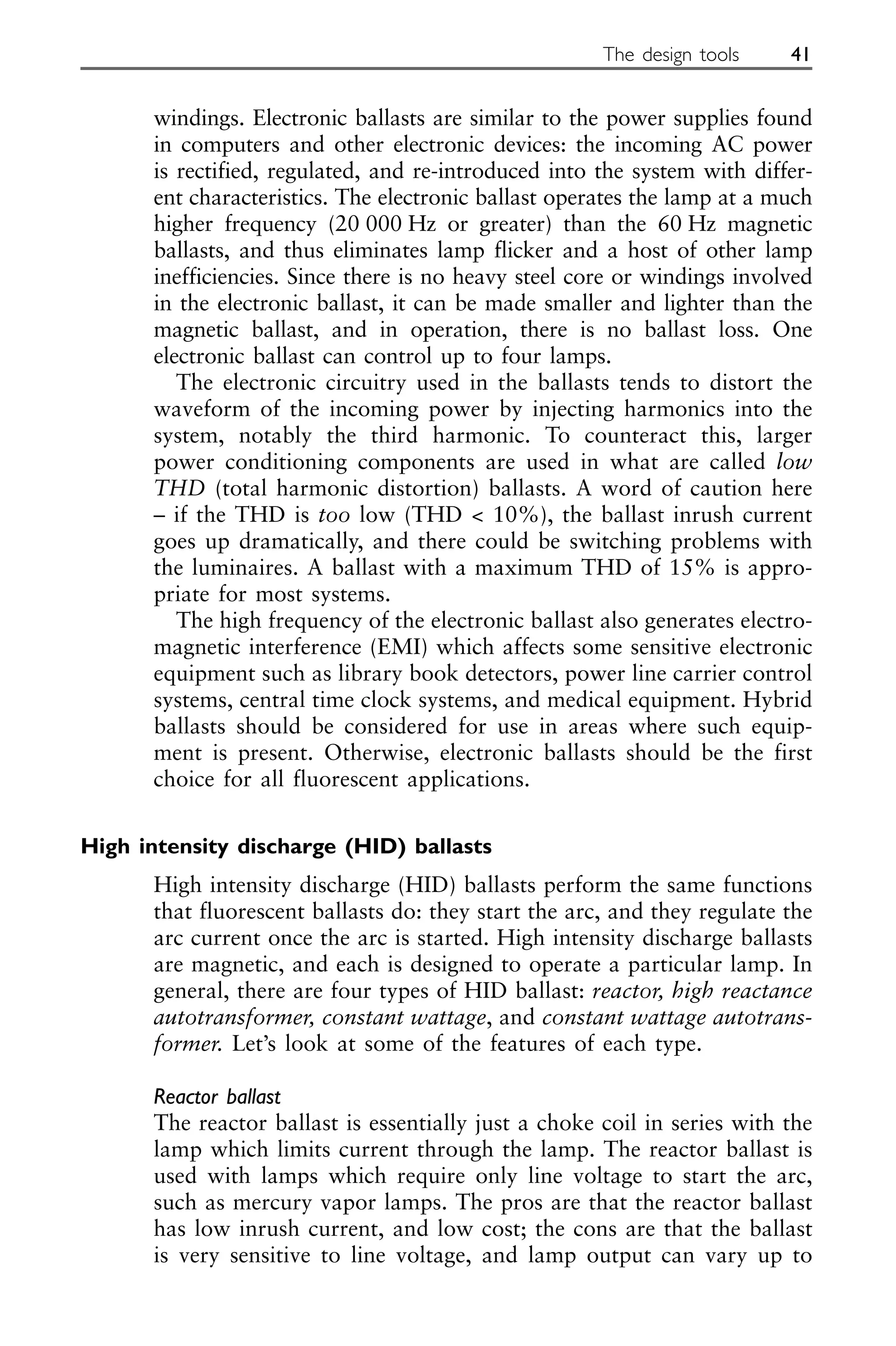 windings. Electronic ballasts are similar to the power supplies found
in computers and other electronic devices: the incoming AC power
is rectified, regulated, and re-introduced into the system with differ-
ent characteristics. The electronic ballast operates the lamp at a much
higher frequency (20 000 Hz or greater) than the 60 Hz magnetic
ballasts, and thus eliminates lamp flicker and a host of other lamp
inefficiencies. Since there is no heavy steel core or windings involved
in the electronic ballast, it can be made smaller and lighter than the
magnetic ballast, and in operation, there is no ballast loss. One
electronic ballast can control up to four lamps.
The electronic circuitry used in the ballasts tends to distort the
waveform of the incoming power by injecting harmonics into the
system, notably the third harmonic. To counteract this, larger
power conditioning components are used in what are called low
THD (total harmonic distortion) ballasts. A word of caution here
– if the THD is too low (THD < 10%), the ballast inrush current
goes up dramatically, and there could be switching problems with
the luminaires. A ballast with a maximum THD of 15% is appro-
priate for most systems.
The high frequency of the electronic ballast also generates electro-
magnetic interference (EMI) which affects some sensitive electronic
equipment such as library book detectors, power line carrier control
systems, central time clock systems, and medical equipment. Hybrid
ballasts should be considered for use in areas where such equip-
ment is present. Otherwise, electronic ballasts should be the first
choice for all fluorescent applications.
High intensity discharge (HID) ballasts
High intensity discharge (HID) ballasts perform the same functions
that fluorescent ballasts do: they start the arc, and they regulate the
arc current once the arc is started. High intensity discharge ballasts
are magnetic, and each is designed to operate a particular lamp. In
general, there are four types of HID ballast: reactor, high reactance
autotransformer, constant wattage, and constant wattage autotrans-
former. Let’s look at some of the features of each type.
Reactor ballast
The reactor ballast is essentially just a choke coil in series with the
lamp which limits current through the lamp. The reactor ballast is
used with lamps which require only line voltage to start the arc,
such as mercury vapor lamps. The pros are that the reactor ballast
has low inrush current, and low cost; the cons are that the ballast
is very sensitive to line voltage, and lamp output can vary up to
The design tools 41
 