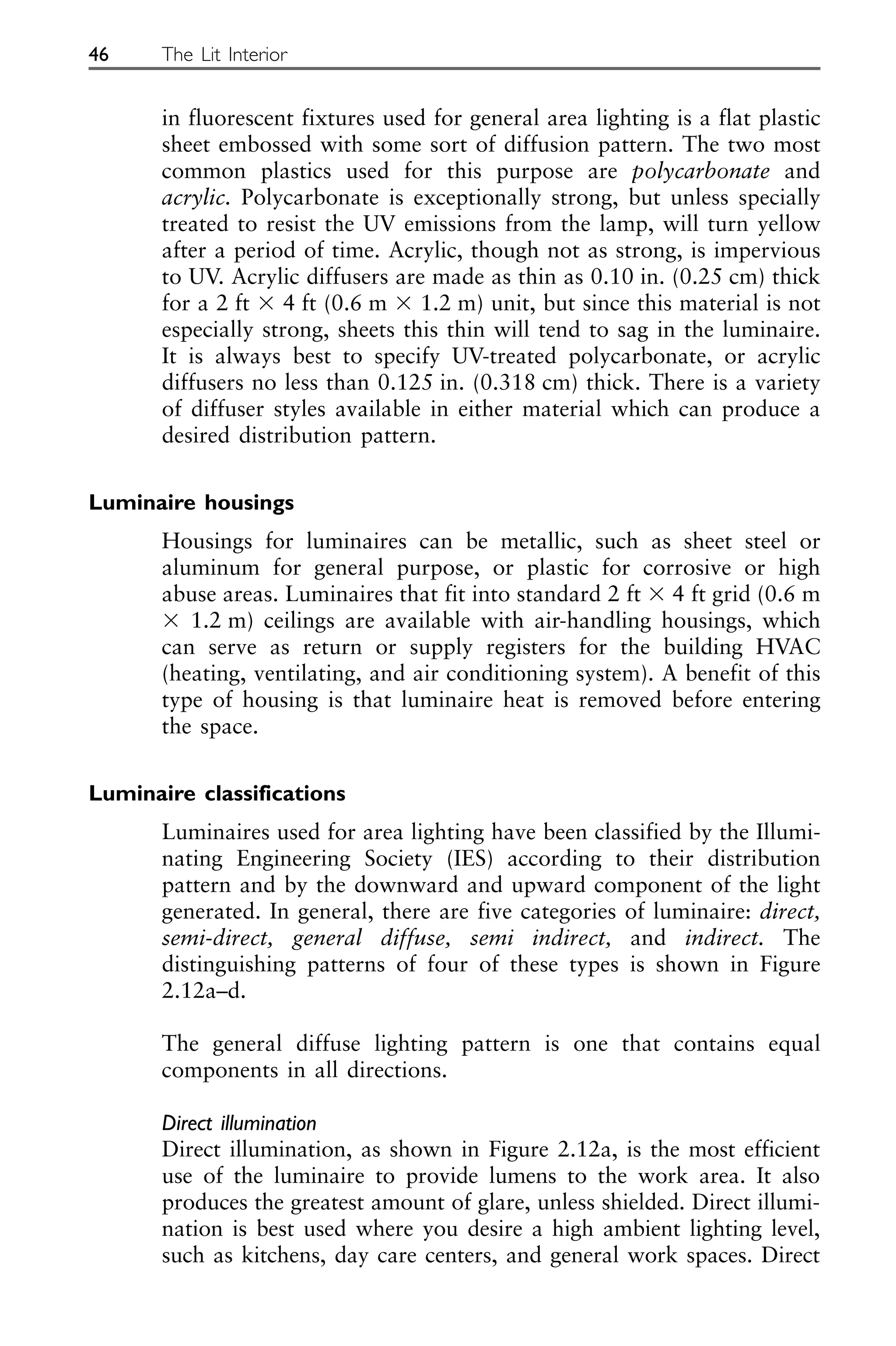in fluorescent fixtures used for general area lighting is a flat plastic
sheet embossed with some sort of diffusion pattern. The two most
common plastics used for this purpose are polycarbonate and
acrylic. Polycarbonate is exceptionally strong, but unless specially
treated to resist the UV emissions from the lamp, will turn yellow
after a period of time. Acrylic, though not as strong, is impervious
to UV. Acrylic diffusers are made as thin as 0.10 in. (0.25 cm) thick
for a 2 ft ⫻ 4 ft (0.6 m ⫻ 1.2 m) unit, but since this material is not
especially strong, sheets this thin will tend to sag in the luminaire.
It is always best to specify UV-treated polycarbonate, or acrylic
diffusers no less than 0.125 in. (0.318 cm) thick. There is a variety
of diffuser styles available in either material which can produce a
desired distribution pattern.
Luminaire housings
Housings for luminaires can be metallic, such as sheet steel or
aluminum for general purpose, or plastic for corrosive or high
abuse areas. Luminaires that fit into standard 2 ft ⫻ 4 ft grid (0.6 m
⫻ 1.2 m) ceilings are available with air-handling housings, which
can serve as return or supply registers for the building HVAC
(heating, ventilating, and air conditioning system). A benefit of this
type of housing is that luminaire heat is removed before entering
the space.
Luminaire classifications
Luminaires used for area lighting have been classified by the Illumi-
nating Engineering Society (IES) according to their distribution
pattern and by the downward and upward component of the light
generated. In general, there are five categories of luminaire: direct,
semi-direct, general diffuse, semi indirect, and indirect. The
distinguishing patterns of four of these types is shown in Figure
2.12a–d.
The general diffuse lighting pattern is one that contains equal
components in all directions.
Direct illumination
Direct illumination, as shown in Figure 2.12a, is the most efficient
use of the luminaire to provide lumens to the work area. It also
produces the greatest amount of glare, unless shielded. Direct illumi-
nation is best used where you desire a high ambient lighting level,
such as kitchens, day care centers, and general work spaces. Direct
46 The Lit Interior
 