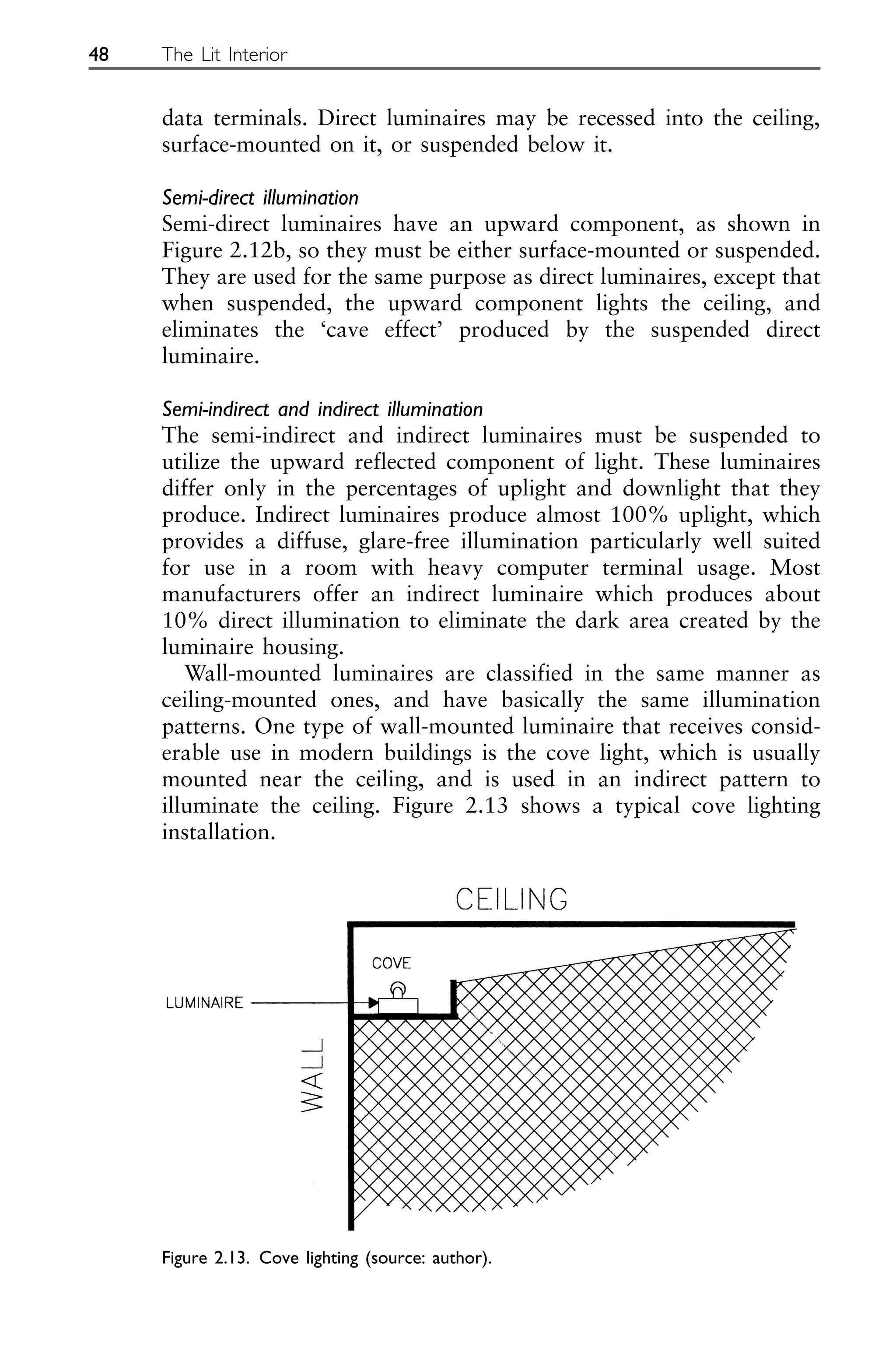 data terminals. Direct luminaires may be recessed into the ceiling,
surface-mounted on it, or suspended below it.
Semi-direct illumination
Semi-direct luminaires have an upward component, as shown in
Figure 2.12b, so they must be either surface-mounted or suspended.
They are used for the same purpose as direct luminaires, except that
when suspended, the upward component lights the ceiling, and
eliminates the ‘cave effect’ produced by the suspended direct
luminaire.
Semi-indirect and indirect illumination
The semi-indirect and indirect luminaires must be suspended to
utilize the upward reflected component of light. These luminaires
differ only in the percentages of uplight and downlight that they
produce. Indirect luminaires produce almost 100% uplight, which
provides a diffuse, glare-free illumination particularly well suited
for use in a room with heavy computer terminal usage. Most
manufacturers offer an indirect luminaire which produces about
10% direct illumination to eliminate the dark area created by the
luminaire housing.
Wall-mounted luminaires are classified in the same manner as
ceiling-mounted ones, and have basically the same illumination
patterns. One type of wall-mounted luminaire that receives consid-
erable use in modern buildings is the cove light, which is usually
mounted near the ceiling, and is used in an indirect pattern to
illuminate the ceiling. Figure 2.13 shows a typical cove lighting
installation.
48 The Lit Interior
Figure 2.13. Cove lighting (source: author).
 