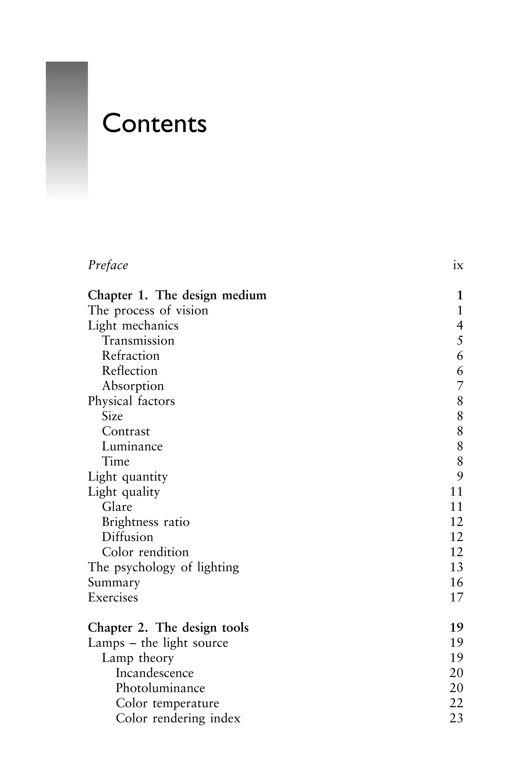 Preface ix
Chapter 1. The design medium 1
The process of vision 1
Light mechanics 4
Transmission 5
Refraction 6
Reflection 6
Absorption 7
Physical factors 8
Size 8
Contrast 8
Luminance 8
Time 8
Light quantity 9
Light quality 11
Glare 11
Brightness ratio 12
Diffusion 12
Color rendition 12
The psychology of lighting 13
Summary 16
Exercises 17
Chapter 2. The design tools 19
Lamps – the light source 19
Lamp theory 19
Incandescence 20
Photoluminance 20
Color temperature 22
Color rendering index 23
Contents
 