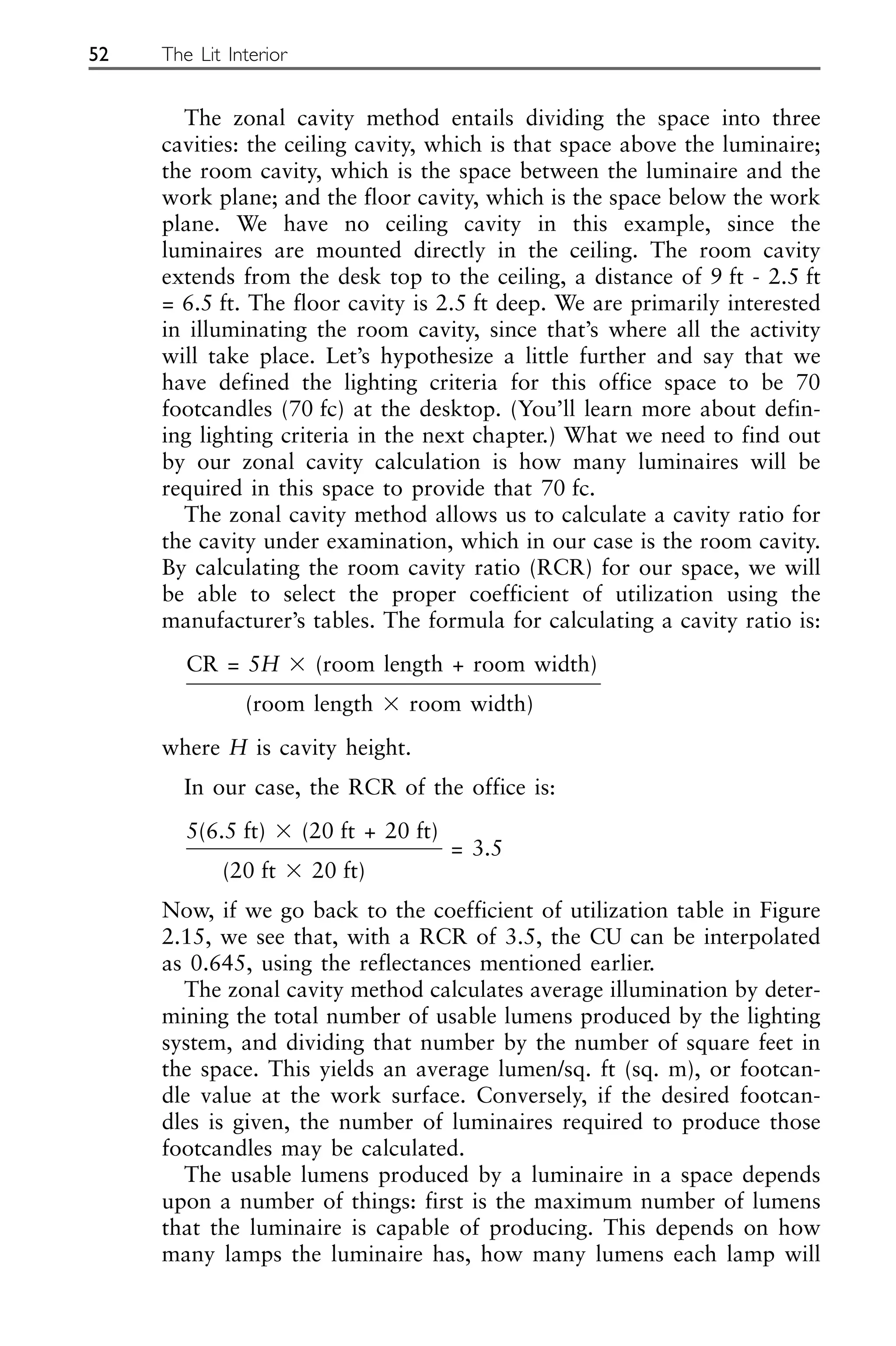 The zonal cavity method entails dividing the space into three
cavities: the ceiling cavity, which is that space above the luminaire;
the room cavity, which is the space between the luminaire and the
work plane; and the floor cavity, which is the space below the work
plane. We have no ceiling cavity in this example, since the
luminaires are mounted directly in the ceiling. The room cavity
extends from the desk top to the ceiling, a distance of 9 ft - 2.5 ft
= 6.5 ft. The floor cavity is 2.5 ft deep. We are primarily interested
in illuminating the room cavity, since that’s where all the activity
will take place. Let’s hypothesize a little further and say that we
have defined the lighting criteria for this office space to be 70
footcandles (70 fc) at the desktop. (You’ll learn more about defin-
ing lighting criteria in the next chapter.) What we need to find out
by our zonal cavity calculation is how many luminaires will be
required in this space to provide that 70 fc.
The zonal cavity method allows us to calculate a cavity ratio for
the cavity under examination, which in our case is the room cavity.
By calculating the room cavity ratio (RCR) for our space, we will
be able to select the proper coefficient of utilization using the
manufacturer’s tables. The formula for calculating a cavity ratio is:
CR = 5H ⫻ (room length + room width)
(room length ⫻ room width)
where H is cavity height.
In our case, the RCR of the office is:
5(6.5 ft) ⫻ (20 ft + 20 ft)
= 3.5
(20 ft ⫻ 20 ft)
Now, if we go back to the coefficient of utilization table in Figure
2.15, we see that, with a RCR of 3.5, the CU can be interpolated
as 0.645, using the reflectances mentioned earlier.
The zonal cavity method calculates average illumination by deter-
mining the total number of usable lumens produced by the lighting
system, and dividing that number by the number of square feet in
the space. This yields an average lumen/sq. ft (sq. m), or footcan-
dle value at the work surface. Conversely, if the desired footcan-
dles is given, the number of luminaires required to produce those
footcandles may be calculated.
The usable lumens produced by a luminaire in a space depends
upon a number of things: first is the maximum number of lumens
that the luminaire is capable of producing. This depends on how
many lamps the luminaire has, how many lumens each lamp will
52 The Lit Interior
 