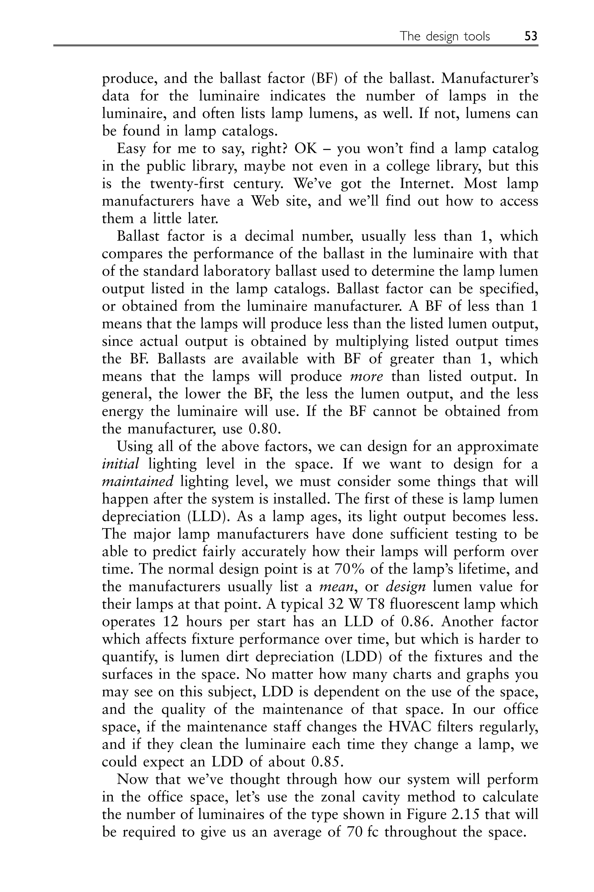 produce, and the ballast factor (BF) of the ballast. Manufacturer’s
data for the luminaire indicates the number of lamps in the
luminaire, and often lists lamp lumens, as well. If not, lumens can
be found in lamp catalogs.
Easy for me to say, right? OK – you won’t find a lamp catalog
in the public library, maybe not even in a college library, but this
is the twenty-first century. We’ve got the Internet. Most lamp
manufacturers have a Web site, and we’ll find out how to access
them a little later.
Ballast factor is a decimal number, usually less than 1, which
compares the performance of the ballast in the luminaire with that
of the standard laboratory ballast used to determine the lamp lumen
output listed in the lamp catalogs. Ballast factor can be specified,
or obtained from the luminaire manufacturer. A BF of less than 1
means that the lamps will produce less than the listed lumen output,
since actual output is obtained by multiplying listed output times
the BF. Ballasts are available with BF of greater than 1, which
means that the lamps will produce more than listed output. In
general, the lower the BF, the less the lumen output, and the less
energy the luminaire will use. If the BF cannot be obtained from
the manufacturer, use 0.80.
Using all of the above factors, we can design for an approximate
initial lighting level in the space. If we want to design for a
maintained lighting level, we must consider some things that will
happen after the system is installed. The first of these is lamp lumen
depreciation (LLD). As a lamp ages, its light output becomes less.
The major lamp manufacturers have done sufficient testing to be
able to predict fairly accurately how their lamps will perform over
time. The normal design point is at 70% of the lamp’s lifetime, and
the manufacturers usually list a mean, or design lumen value for
their lamps at that point. A typical 32 W T8 fluorescent lamp which
operates 12 hours per start has an LLD of 0.86. Another factor
which affects fixture performance over time, but which is harder to
quantify, is lumen dirt depreciation (LDD) of the fixtures and the
surfaces in the space. No matter how many charts and graphs you
may see on this subject, LDD is dependent on the use of the space,
and the quality of the maintenance of that space. In our office
space, if the maintenance staff changes the HVAC filters regularly,
and if they clean the luminaire each time they change a lamp, we
could expect an LDD of about 0.85.
Now that we’ve thought through how our system will perform
in the office space, let’s use the zonal cavity method to calculate
the number of luminaires of the type shown in Figure 2.15 that will
be required to give us an average of 70 fc throughout the space.
The design tools 53
 