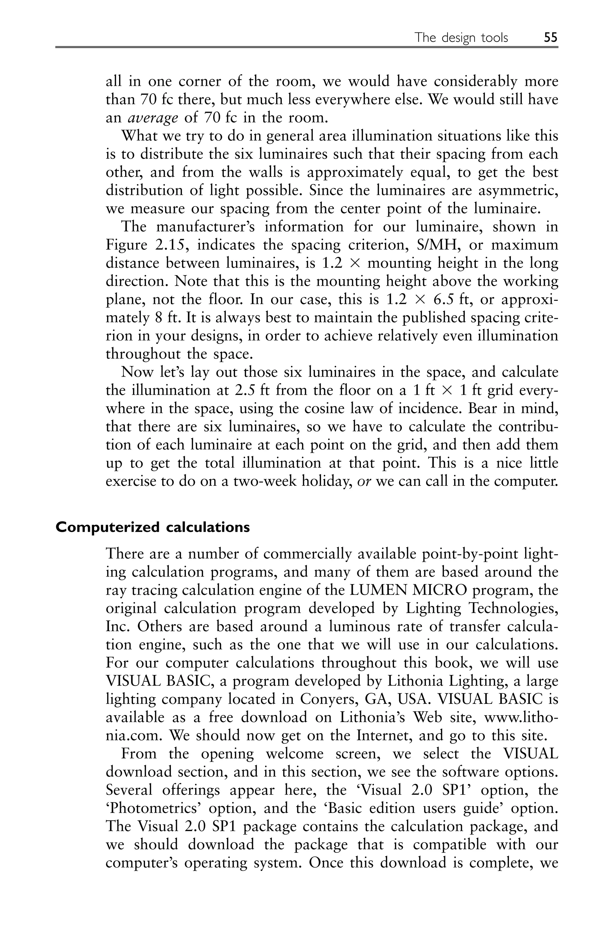 all in one corner of the room, we would have considerably more
than 70 fc there, but much less everywhere else. We would still have
an average of 70 fc in the room.
What we try to do in general area illumination situations like this
is to distribute the six luminaires such that their spacing from each
other, and from the walls is approximately equal, to get the best
distribution of light possible. Since the luminaires are asymmetric,
we measure our spacing from the center point of the luminaire.
The manufacturer’s information for our luminaire, shown in
Figure 2.15, indicates the spacing criterion, S/MH, or maximum
distance between luminaires, is 1.2 ⫻ mounting height in the long
direction. Note that this is the mounting height above the working
plane, not the floor. In our case, this is 1.2 ⫻ 6.5 ft, or approxi-
mately 8 ft. It is always best to maintain the published spacing crite-
rion in your designs, in order to achieve relatively even illumination
throughout the space.
Now let’s lay out those six luminaires in the space, and calculate
the illumination at 2.5 ft from the floor on a 1 ft ⫻ 1 ft grid every-
where in the space, using the cosine law of incidence. Bear in mind,
that there are six luminaires, so we have to calculate the contribu-
tion of each luminaire at each point on the grid, and then add them
up to get the total illumination at that point. This is a nice little
exercise to do on a two-week holiday, or we can call in the computer.
Computerized calculations
There are a number of commercially available point-by-point light-
ing calculation programs, and many of them are based around the
ray tracing calculation engine of the LUMEN MICRO program, the
original calculation program developed by Lighting Technologies,
Inc. Others are based around a luminous rate of transfer calcula-
tion engine, such as the one that we will use in our calculations.
For our computer calculations throughout this book, we will use
VISUAL BASIC, a program developed by Lithonia Lighting, a large
lighting company located in Conyers, GA, USA. VISUAL BASIC is
available as a free download on Lithonia’s Web site, www.litho-
nia.com. We should now get on the Internet, and go to this site.
From the opening welcome screen, we select the VISUAL
download section, and in this section, we see the software options.
Several offerings appear here, the ‘Visual 2.0 SP1’ option, the
‘Photometrics’ option, and the ‘Basic edition users guide’ option.
The Visual 2.0 SP1 package contains the calculation package, and
we should download the package that is compatible with our
computer’s operating system. Once this download is complete, we
The design tools 55
 