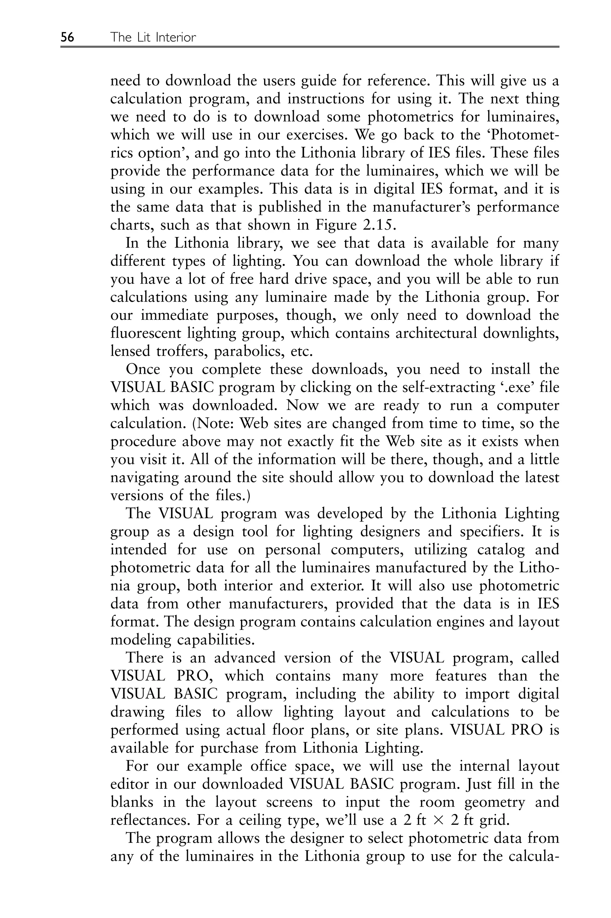 need to download the users guide for reference. This will give us a
calculation program, and instructions for using it. The next thing
we need to do is to download some photometrics for luminaires,
which we will use in our exercises. We go back to the ‘Photomet-
rics option’, and go into the Lithonia library of IES files. These files
provide the performance data for the luminaires, which we will be
using in our examples. This data is in digital IES format, and it is
the same data that is published in the manufacturer’s performance
charts, such as that shown in Figure 2.15.
In the Lithonia library, we see that data is available for many
different types of lighting. You can download the whole library if
you have a lot of free hard drive space, and you will be able to run
calculations using any luminaire made by the Lithonia group. For
our immediate purposes, though, we only need to download the
fluorescent lighting group, which contains architectural downlights,
lensed troffers, parabolics, etc.
Once you complete these downloads, you need to install the
VISUAL BASIC program by clicking on the self-extracting ‘.exe’ file
which was downloaded. Now we are ready to run a computer
calculation. (Note: Web sites are changed from time to time, so the
procedure above may not exactly fit the Web site as it exists when
you visit it. All of the information will be there, though, and a little
navigating around the site should allow you to download the latest
versions of the files.)
The VISUAL program was developed by the Lithonia Lighting
group as a design tool for lighting designers and specifiers. It is
intended for use on personal computers, utilizing catalog and
photometric data for all the luminaires manufactured by the Litho-
nia group, both interior and exterior. It will also use photometric
data from other manufacturers, provided that the data is in IES
format. The design program contains calculation engines and layout
modeling capabilities.
There is an advanced version of the VISUAL program, called
VISUAL PRO, which contains many more features than the
VISUAL BASIC program, including the ability to import digital
drawing files to allow lighting layout and calculations to be
performed using actual floor plans, or site plans. VISUAL PRO is
available for purchase from Lithonia Lighting.
For our example office space, we will use the internal layout
editor in our downloaded VISUAL BASIC program. Just fill in the
blanks in the layout screens to input the room geometry and
reflectances. For a ceiling type, we’ll use a 2 ft ⫻ 2 ft grid.
The program allows the designer to select photometric data from
any of the luminaires in the Lithonia group to use for the calcula-
56 The Lit Interior
 