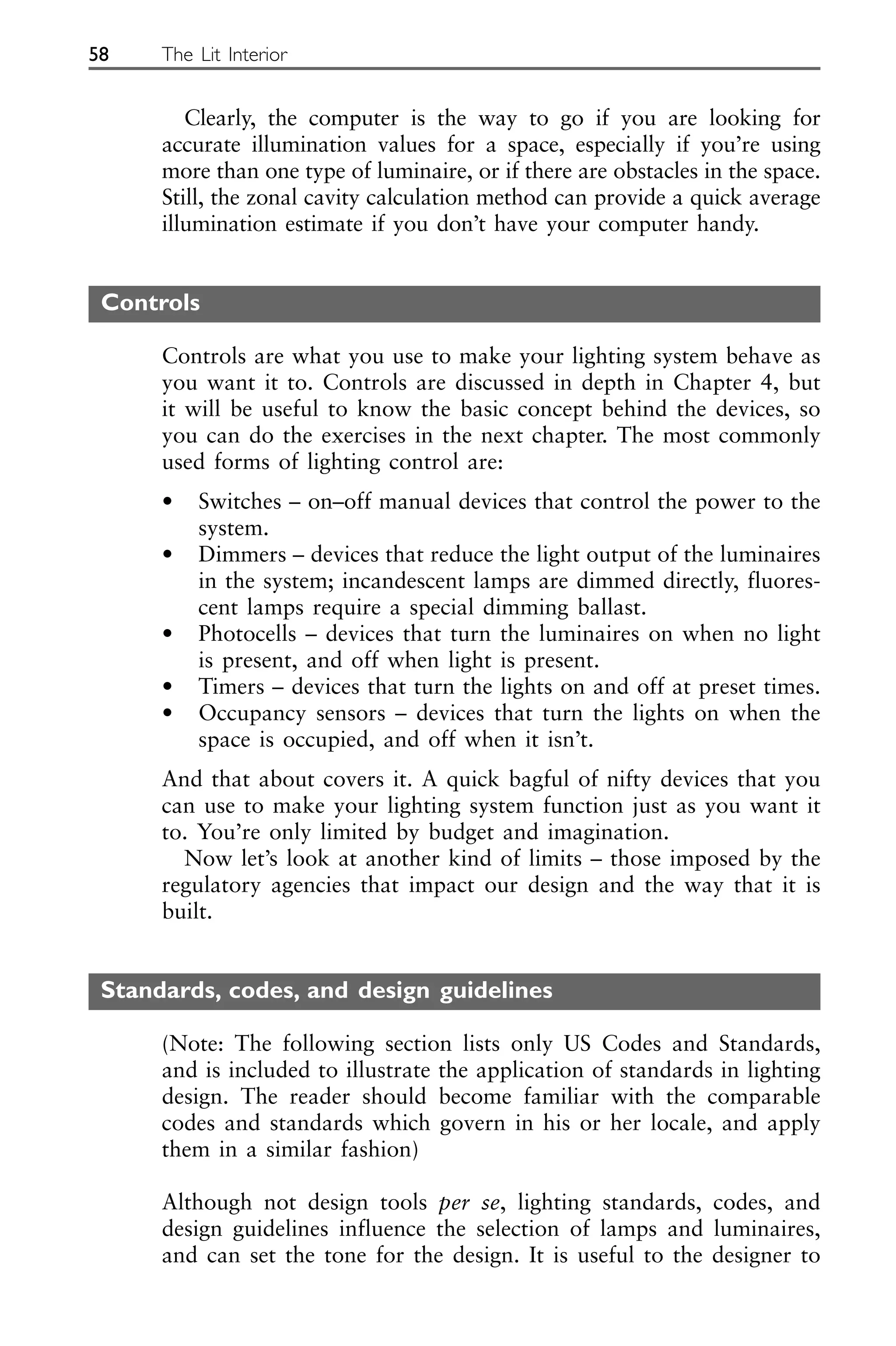 Clearly, the computer is the way to go if you are looking for
accurate illumination values for a space, especially if you’re using
more than one type of luminaire, or if there are obstacles in the space.
Still, the zonal cavity calculation method can provide a quick average
illumination estimate if you don’t have your computer handy.
Controls
Controls are what you use to make your lighting system behave as
you want it to. Controls are discussed in depth in Chapter 4, but
it will be useful to know the basic concept behind the devices, so
you can do the exercises in the next chapter. The most commonly
used forms of lighting control are:
• Switches – on–off manual devices that control the power to the
system.
• Dimmers – devices that reduce the light output of the luminaires
in the system; incandescent lamps are dimmed directly, fluores-
cent lamps require a special dimming ballast.
• Photocells – devices that turn the luminaires on when no light
is present, and off when light is present.
• Timers – devices that turn the lights on and off at preset times.
• Occupancy sensors – devices that turn the lights on when the
space is occupied, and off when it isn’t.
And that about covers it. A quick bagful of nifty devices that you
can use to make your lighting system function just as you want it
to. You’re only limited by budget and imagination.
Now let’s look at another kind of limits – those imposed by the
regulatory agencies that impact our design and the way that it is
built.
Standards, codes, and design guidelines
(Note: The following section lists only US Codes and Standards,
and is included to illustrate the application of standards in lighting
design. The reader should become familiar with the comparable
codes and standards which govern in his or her locale, and apply
them in a similar fashion)
Although not design tools per se, lighting standards, codes, and
design guidelines influence the selection of lamps and luminaires,
and can set the tone for the design. It is useful to the designer to
58 The Lit Interior
 