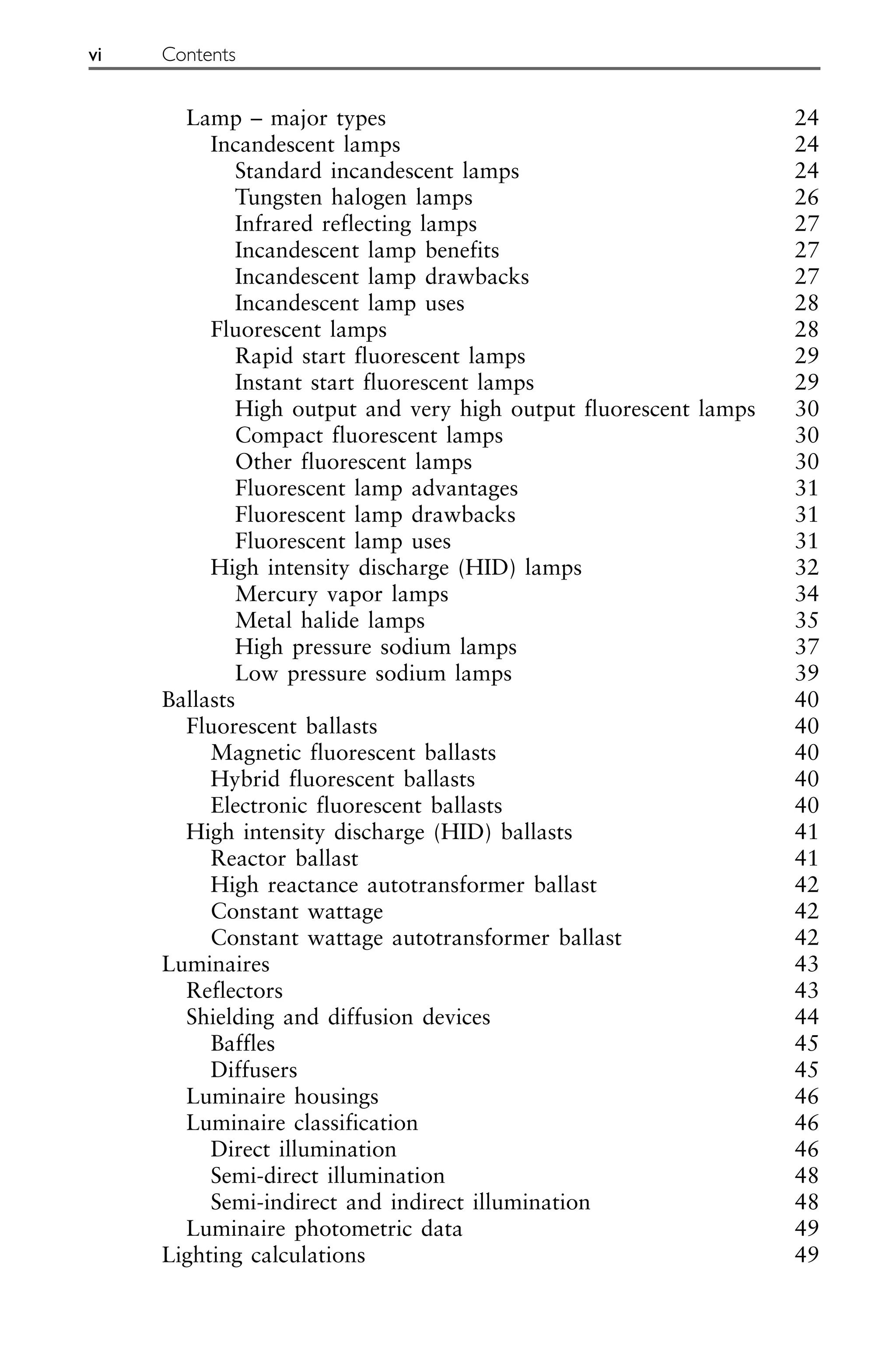 Lamp – major types 24
Incandescent lamps 24
Standard incandescent lamps 24
Tungsten halogen lamps 26
Infrared reflecting lamps 27
Incandescent lamp benefits 27
Incandescent lamp drawbacks 27
Incandescent lamp uses 28
Fluorescent lamps 28
Rapid start fluorescent lamps 29
Instant start fluorescent lamps 29
High output and very high output fluorescent lamps 30
Compact fluorescent lamps 30
Other fluorescent lamps 30
Fluorescent lamp advantages 31
Fluorescent lamp drawbacks 31
Fluorescent lamp uses 31
High intensity discharge (HID) lamps 32
Mercury vapor lamps 34
Metal halide lamps 35
High pressure sodium lamps 37
Low pressure sodium lamps 39
Ballasts 40
Fluorescent ballasts 40
Magnetic fluorescent ballasts 40
Hybrid fluorescent ballasts 40
Electronic fluorescent ballasts 40
High intensity discharge (HID) ballasts 41
Reactor ballast 41
High reactance autotransformer ballast 42
Constant wattage 42
Constant wattage autotransformer ballast 42
Luminaires 43
Reflectors 43
Shielding and diffusion devices 44
Baffles 45
Diffusers 45
Luminaire housings 46
Luminaire classification 46
Direct illumination 46
Semi-direct illumination 48
Semi-indirect and indirect illumination 48
Luminaire photometric data 49
Lighting calculations 49
vi Contents
 