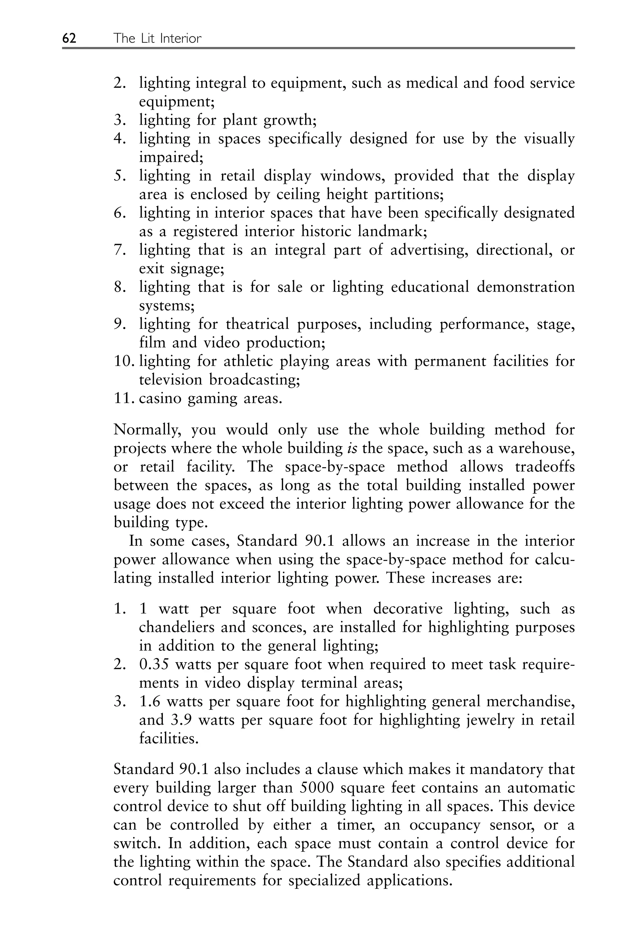 2. lighting integral to equipment, such as medical and food service
equipment;
3. lighting for plant growth;
4. lighting in spaces specifically designed for use by the visually
impaired;
5. lighting in retail display windows, provided that the display
area is enclosed by ceiling height partitions;
6. lighting in interior spaces that have been specifically designated
as a registered interior historic landmark;
7. lighting that is an integral part of advertising, directional, or
exit signage;
8. lighting that is for sale or lighting educational demonstration
systems;
9. lighting for theatrical purposes, including performance, stage,
film and video production;
10. lighting for athletic playing areas with permanent facilities for
television broadcasting;
11. casino gaming areas.
Normally, you would only use the whole building method for
projects where the whole building is the space, such as a warehouse,
or retail facility. The space-by-space method allows tradeoffs
between the spaces, as long as the total building installed power
usage does not exceed the interior lighting power allowance for the
building type.
In some cases, Standard 90.1 allows an increase in the interior
power allowance when using the space-by-space method for calcu-
lating installed interior lighting power. These increases are:
1. 1 watt per square foot when decorative lighting, such as
chandeliers and sconces, are installed for highlighting purposes
in addition to the general lighting;
2. 0.35 watts per square foot when required to meet task require-
ments in video display terminal areas;
3. 1.6 watts per square foot for highlighting general merchandise,
and 3.9 watts per square foot for highlighting jewelry in retail
facilities.
Standard 90.1 also includes a clause which makes it mandatory that
every building larger than 5000 square feet contains an automatic
control device to shut off building lighting in all spaces. This device
can be controlled by either a timer, an occupancy sensor, or a
switch. In addition, each space must contain a control device for
the lighting within the space. The Standard also specifies additional
control requirements for specialized applications.
62 The Lit Interior
 