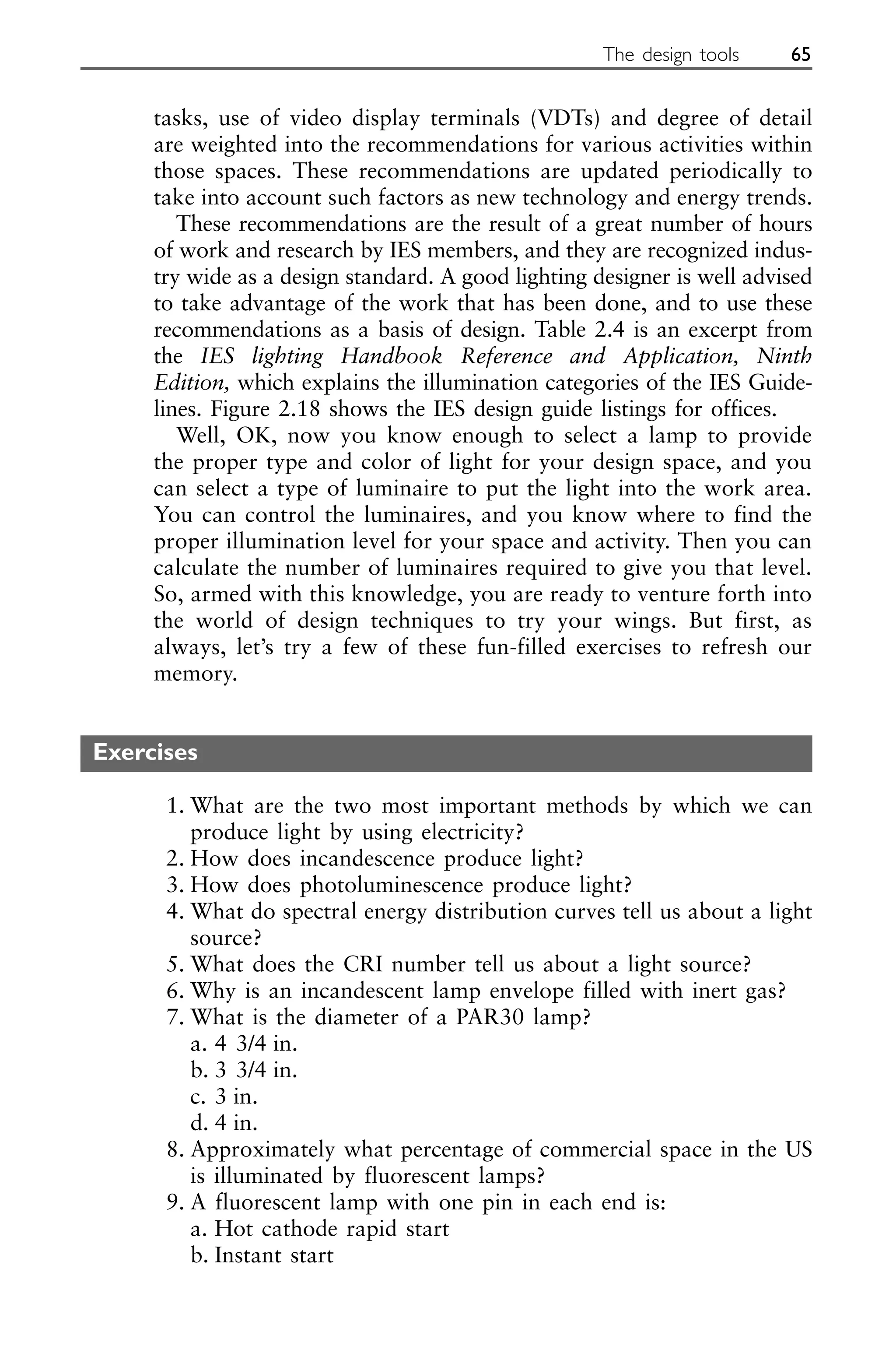 tasks, use of video display terminals (VDTs) and degree of detail
are weighted into the recommendations for various activities within
those spaces. These recommendations are updated periodically to
take into account such factors as new technology and energy trends.
These recommendations are the result of a great number of hours
of work and research by IES members, and they are recognized indus-
try wide as a design standard. A good lighting designer is well advised
to take advantage of the work that has been done, and to use these
recommendations as a basis of design. Table 2.4 is an excerpt from
the IES lighting Handbook Reference and Application, Ninth
Edition, which explains the illumination categories of the IES Guide-
lines. Figure 2.18 shows the IES design guide listings for offices.
Well, OK, now you know enough to select a lamp to provide
the proper type and color of light for your design space, and you
can select a type of luminaire to put the light into the work area.
You can control the luminaires, and you know where to find the
proper illumination level for your space and activity. Then you can
calculate the number of luminaires required to give you that level.
So, armed with this knowledge, you are ready to venture forth into
the world of design techniques to try your wings. But first, as
always, let’s try a few of these fun-filled exercises to refresh our
memory.
Exercises
1. What are the two most important methods by which we can
produce light by using electricity?
2. How does incandescence produce light?
3. How does photoluminescence produce light?
4. What do spectral energy distribution curves tell us about a light
source?
5. What does the CRI number tell us about a light source?
6. Why is an incandescent lamp envelope filled with inert gas?
7. What is the diameter of a PAR30 lamp?
a. 4 3/4 in.
b. 3 3/4 in.
c. 3 in.
d. 4 in.
8. Approximately what percentage of commercial space in the US
is illuminated by fluorescent lamps?
9. A fluorescent lamp with one pin in each end is:
a. Hot cathode rapid start
b. Instant start
The design tools 65
 