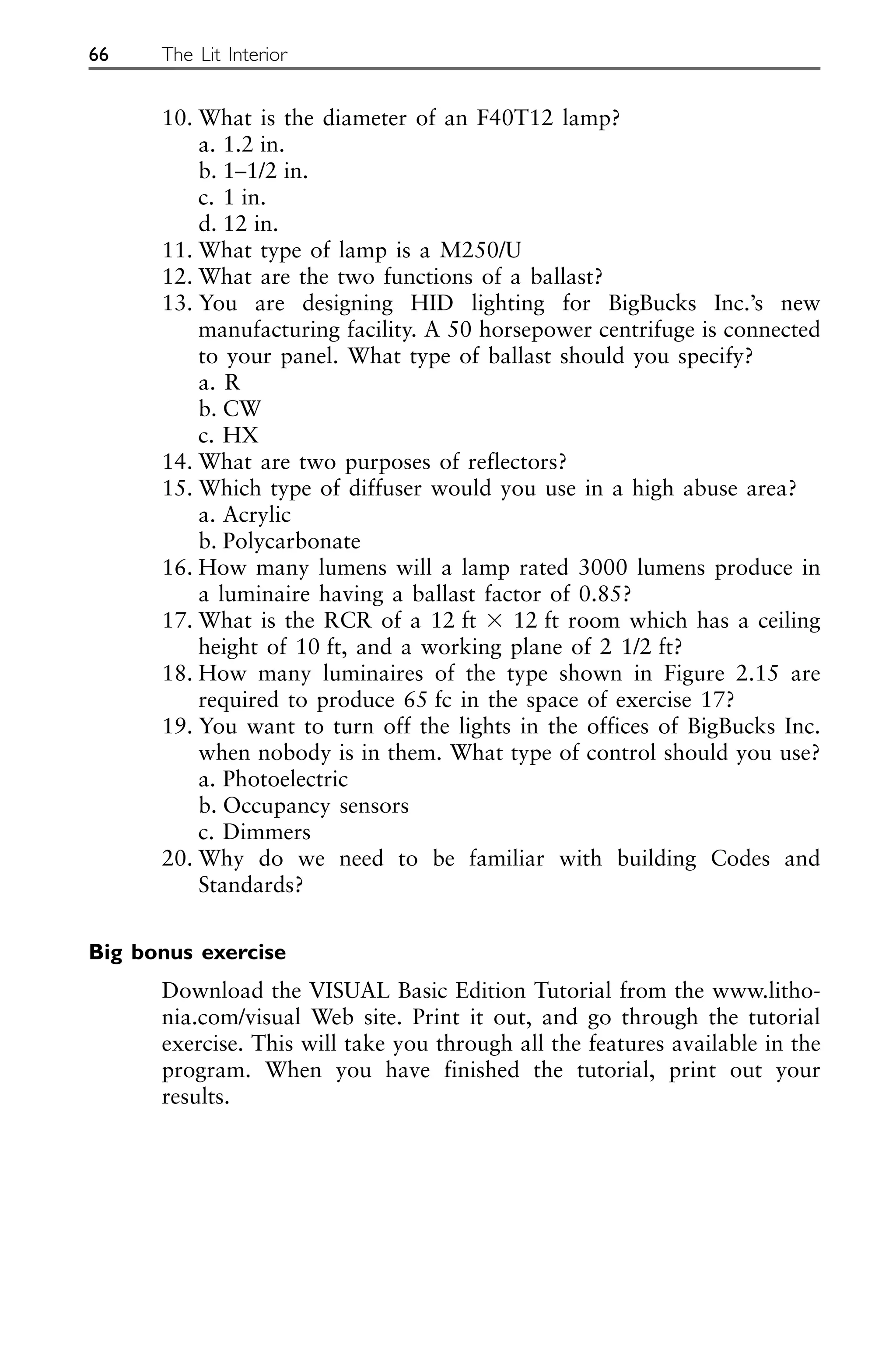 10. What is the diameter of an F40T12 lamp?
a. 1.2 in.
b. 1–1/2 in.
c. 1 in.
d. 12 in.
11. What type of lamp is a M250/U
12. What are the two functions of a ballast?
13. You are designing HID lighting for BigBucks Inc.’s new
manufacturing facility. A 50 horsepower centrifuge is connected
to your panel. What type of ballast should you specify?
a. R
b. CW
c. HX
14. What are two purposes of reflectors?
15. Which type of diffuser would you use in a high abuse area?
a. Acrylic
b. Polycarbonate
16. How many lumens will a lamp rated 3000 lumens produce in
a luminaire having a ballast factor of 0.85?
17. What is the RCR of a 12 ft ⫻ 12 ft room which has a ceiling
height of 10 ft, and a working plane of 2 1/2 ft?
18. How many luminaires of the type shown in Figure 2.15 are
required to produce 65 fc in the space of exercise 17?
19. You want to turn off the lights in the offices of BigBucks Inc.
when nobody is in them. What type of control should you use?
a. Photoelectric
b. Occupancy sensors
c. Dimmers
20. Why do we need to be familiar with building Codes and
Standards?
Big bonus exercise
Download the VISUAL Basic Edition Tutorial from the www.litho-
nia.com/visual Web site. Print it out, and go through the tutorial
exercise. This will take you through all the features available in the
program. When you have finished the tutorial, print out your
results.
66 The Lit Interior
 