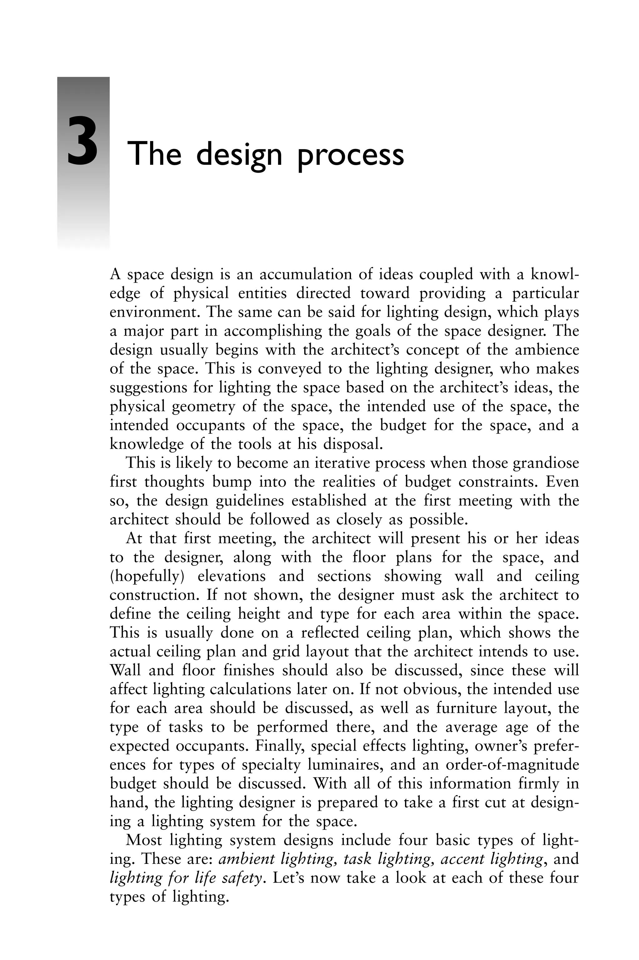 A space design is an accumulation of ideas coupled with a knowl-
edge of physical entities directed toward providing a particular
environment. The same can be said for lighting design, which plays
a major part in accomplishing the goals of the space designer. The
design usually begins with the architect’s concept of the ambience
of the space. This is conveyed to the lighting designer, who makes
suggestions for lighting the space based on the architect’s ideas, the
physical geometry of the space, the intended use of the space, the
intended occupants of the space, the budget for the space, and a
knowledge of the tools at his disposal.
This is likely to become an iterative process when those grandiose
first thoughts bump into the realities of budget constraints. Even
so, the design guidelines established at the first meeting with the
architect should be followed as closely as possible.
At that first meeting, the architect will present his or her ideas
to the designer, along with the floor plans for the space, and
(hopefully) elevations and sections showing wall and ceiling
construction. If not shown, the designer must ask the architect to
define the ceiling height and type for each area within the space.
This is usually done on a reflected ceiling plan, which shows the
actual ceiling plan and grid layout that the architect intends to use.
Wall and floor finishes should also be discussed, since these will
affect lighting calculations later on. If not obvious, the intended use
for each area should be discussed, as well as furniture layout, the
type of tasks to be performed there, and the average age of the
expected occupants. Finally, special effects lighting, owner’s prefer-
ences for types of specialty luminaires, and an order-of-magnitude
budget should be discussed. With all of this information firmly in
hand, the lighting designer is prepared to take a first cut at design-
ing a lighting system for the space.
Most lighting system designs include four basic types of light-
ing. These are: ambient lighting, task lighting, accent lighting, and
lighting for life safety. Let’s now take a look at each of these four
types of lighting.
3 The design process
 
