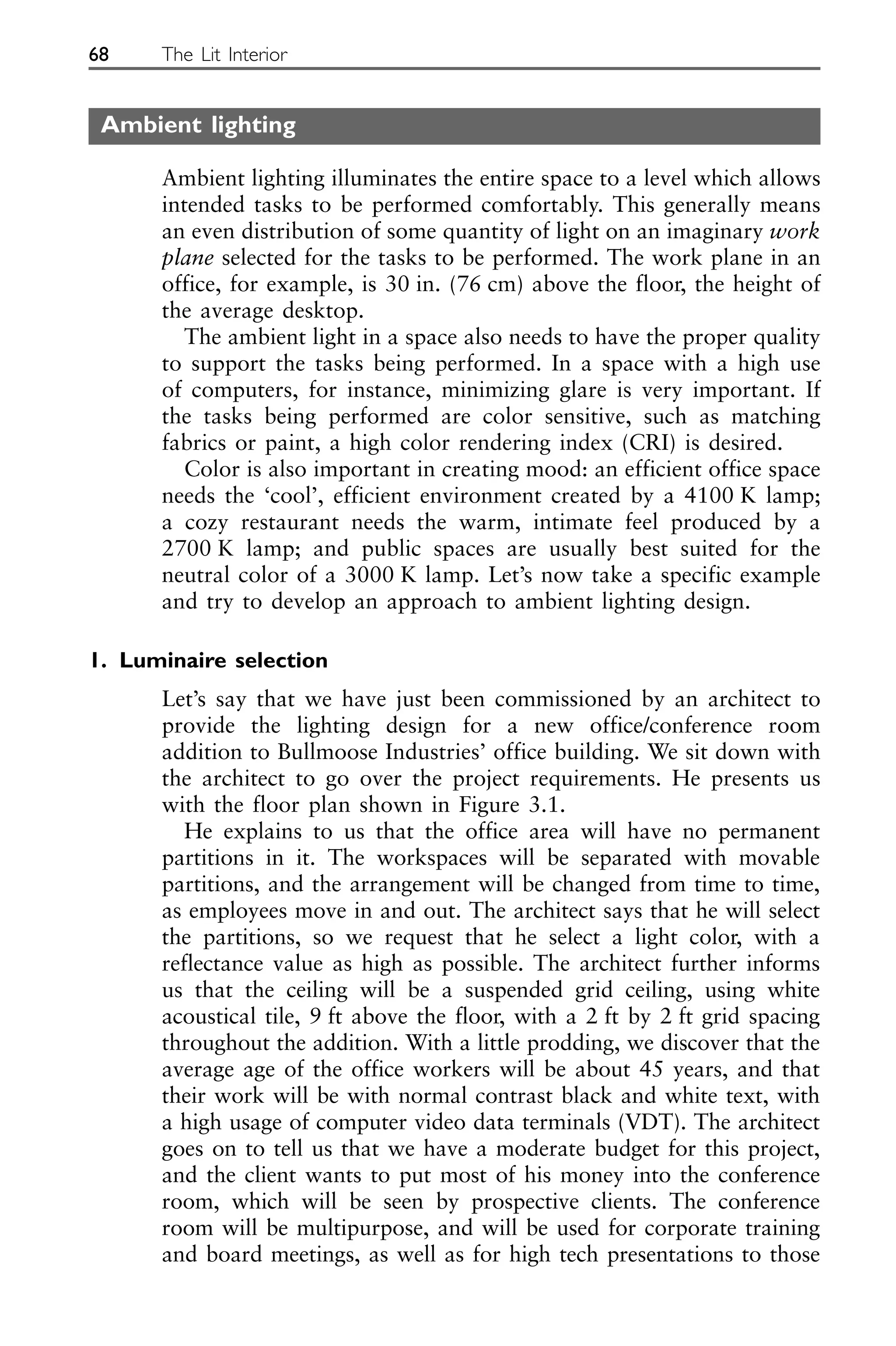 Ambient lighting
Ambient lighting illuminates the entire space to a level which allows
intended tasks to be performed comfortably. This generally means
an even distribution of some quantity of light on an imaginary work
plane selected for the tasks to be performed. The work plane in an
office, for example, is 30 in. (76 cm) above the floor, the height of
the average desktop.
The ambient light in a space also needs to have the proper quality
to support the tasks being performed. In a space with a high use
of computers, for instance, minimizing glare is very important. If
the tasks being performed are color sensitive, such as matching
fabrics or paint, a high color rendering index (CRI) is desired.
Color is also important in creating mood: an efficient office space
needs the ‘cool’, efficient environment created by a 4100 K lamp;
a cozy restaurant needs the warm, intimate feel produced by a
2700 K lamp; and public spaces are usually best suited for the
neutral color of a 3000 K lamp. Let’s now take a specific example
and try to develop an approach to ambient lighting design.
1. Luminaire selection
Let’s say that we have just been commissioned by an architect to
provide the lighting design for a new office/conference room
addition to Bullmoose Industries’ office building. We sit down with
the architect to go over the project requirements. He presents us
with the floor plan shown in Figure 3.1.
He explains to us that the office area will have no permanent
partitions in it. The workspaces will be separated with movable
partitions, and the arrangement will be changed from time to time,
as employees move in and out. The architect says that he will select
the partitions, so we request that he select a light color, with a
reflectance value as high as possible. The architect further informs
us that the ceiling will be a suspended grid ceiling, using white
acoustical tile, 9 ft above the floor, with a 2 ft by 2 ft grid spacing
throughout the addition. With a little prodding, we discover that the
average age of the office workers will be about 45 years, and that
their work will be with normal contrast black and white text, with
a high usage of computer video data terminals (VDT). The architect
goes on to tell us that we have a moderate budget for this project,
and the client wants to put most of his money into the conference
room, which will be seen by prospective clients. The conference
room will be multipurpose, and will be used for corporate training
and board meetings, as well as for high tech presentations to those
68 The Lit Interior
 