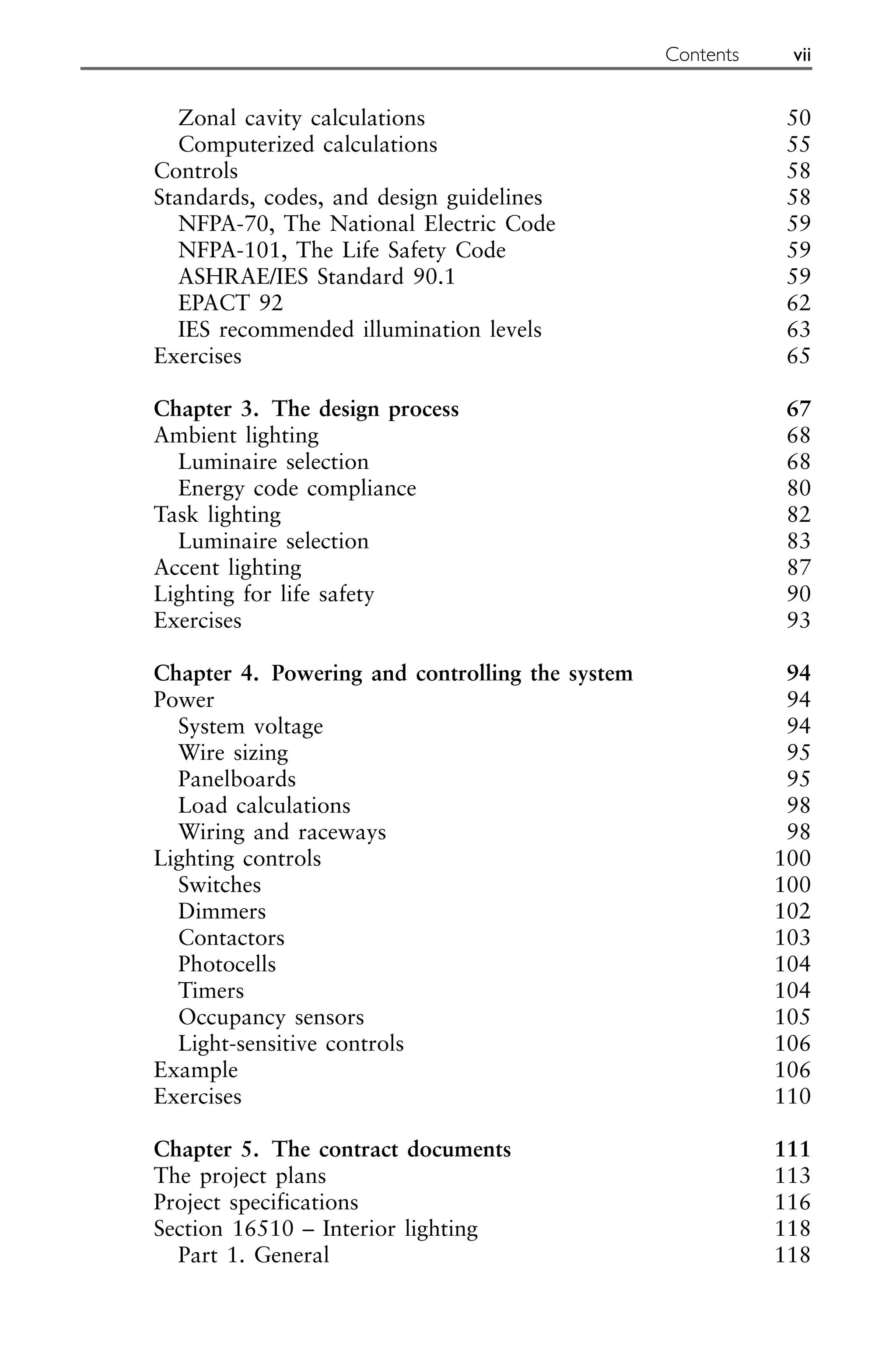 Zonal cavity calculations 50
Computerized calculations 55
Controls 58
Standards, codes, and design guidelines 58
NFPA-70, The National Electric Code 59
NFPA-101, The Life Safety Code 59
ASHRAE/IES Standard 90.1 59
EPACT 92 62
IES recommended illumination levels 63
Exercises 65
Chapter 3. The design process 67
Ambient lighting 68
Luminaire selection 68
Energy code compliance 80
Task lighting 82
Luminaire selection 83
Accent lighting 87
Lighting for life safety 90
Exercises 93
Chapter 4. Powering and controlling the system 94
Power 94
System voltage 94
Wire sizing 95
Panelboards 95
Load calculations 98
Wiring and raceways 98
Lighting controls 100
Switches 100
Dimmers 102
Contactors 103
Photocells 104
Timers 104
Occupancy sensors 105
Light-sensitive controls 106
Example 106
Exercises 110
Chapter 5. The contract documents 111
The project plans 113
Project specifications 116
Section 16510 – Interior lighting 118
Part 1. General 118
Contents vii
 