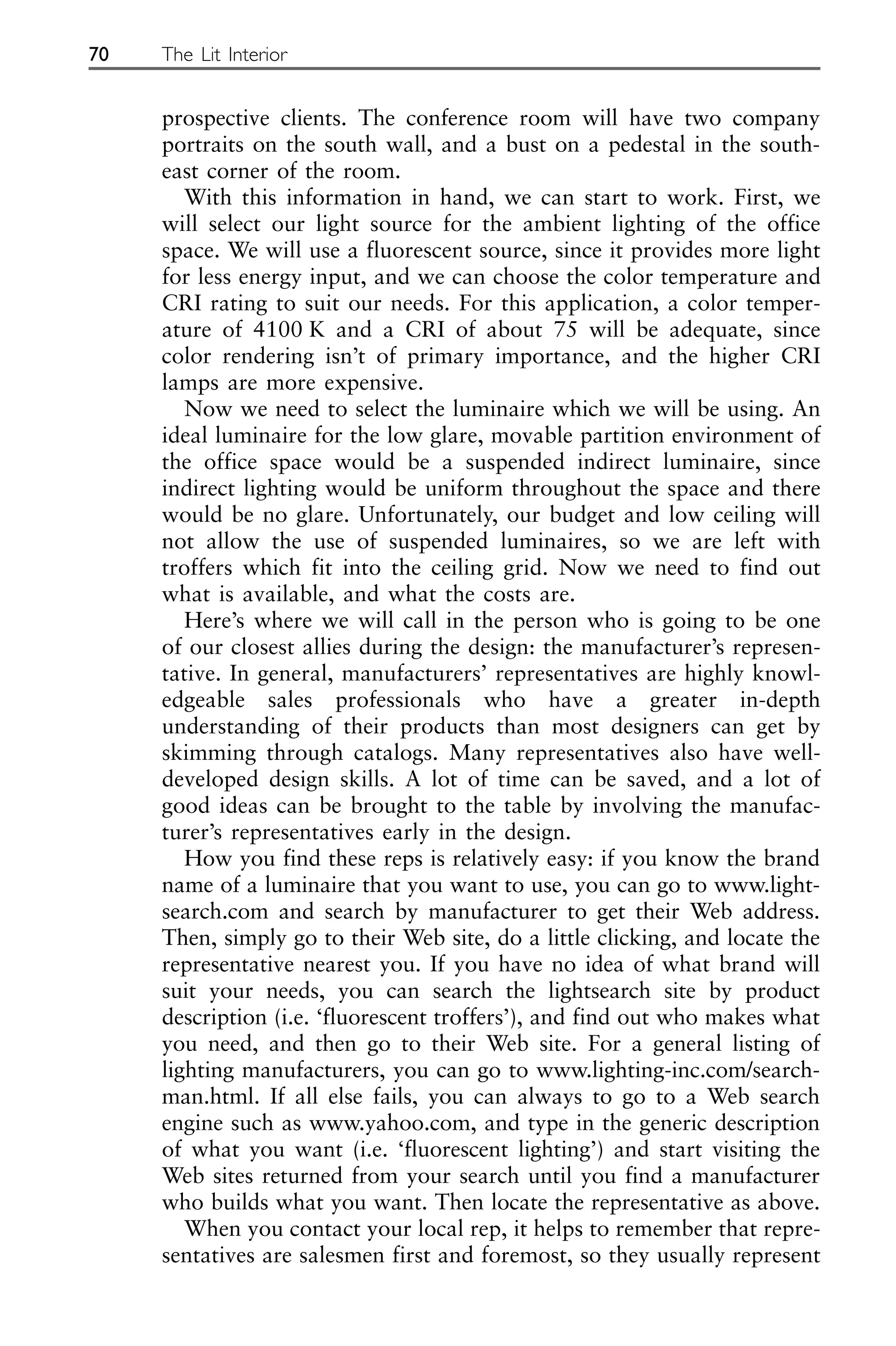 prospective clients. The conference room will have two company
portraits on the south wall, and a bust on a pedestal in the south-
east corner of the room.
With this information in hand, we can start to work. First, we
will select our light source for the ambient lighting of the office
space. We will use a fluorescent source, since it provides more light
for less energy input, and we can choose the color temperature and
CRI rating to suit our needs. For this application, a color temper-
ature of 4100 K and a CRI of about 75 will be adequate, since
color rendering isn’t of primary importance, and the higher CRI
lamps are more expensive.
Now we need to select the luminaire which we will be using. An
ideal luminaire for the low glare, movable partition environment of
the office space would be a suspended indirect luminaire, since
indirect lighting would be uniform throughout the space and there
would be no glare. Unfortunately, our budget and low ceiling will
not allow the use of suspended luminaires, so we are left with
troffers which fit into the ceiling grid. Now we need to find out
what is available, and what the costs are.
Here’s where we will call in the person who is going to be one
of our closest allies during the design: the manufacturer’s represen-
tative. In general, manufacturers’ representatives are highly knowl-
edgeable sales professionals who have a greater in-depth
understanding of their products than most designers can get by
skimming through catalogs. Many representatives also have well-
developed design skills. A lot of time can be saved, and a lot of
good ideas can be brought to the table by involving the manufac-
turer’s representatives early in the design.
How you find these reps is relatively easy: if you know the brand
name of a luminaire that you want to use, you can go to www.light-
search.com and search by manufacturer to get their Web address.
Then, simply go to their Web site, do a little clicking, and locate the
representative nearest you. If you have no idea of what brand will
suit your needs, you can search the lightsearch site by product
description (i.e. ‘fluorescent troffers’), and find out who makes what
you need, and then go to their Web site. For a general listing of
lighting manufacturers, you can go to www.lighting-inc.com/search-
man.html. If all else fails, you can always to go to a Web search
engine such as www.yahoo.com, and type in the generic description
of what you want (i.e. ‘fluorescent lighting’) and start visiting the
Web sites returned from your search until you find a manufacturer
who builds what you want. Then locate the representative as above.
When you contact your local rep, it helps to remember that repre-
sentatives are salesmen first and foremost, so they usually represent
70 The Lit Interior
 
