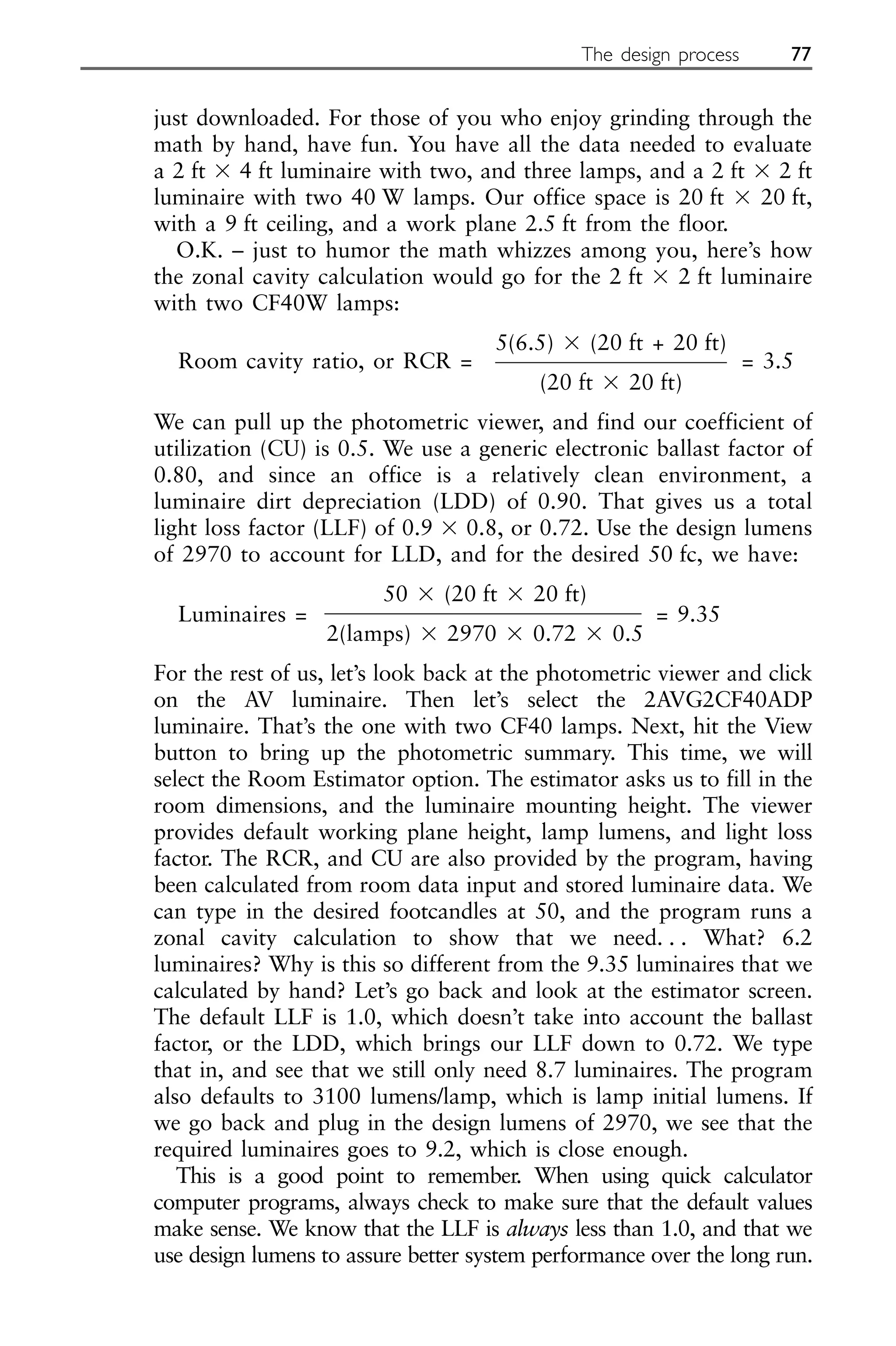 just downloaded. For those of you who enjoy grinding through the
math by hand, have fun. You have all the data needed to evaluate
a 2 ft ⫻ 4 ft luminaire with two, and three lamps, and a 2 ft ⫻ 2 ft
luminaire with two 40 W lamps. Our office space is 20 ft ⫻ 20 ft,
with a 9 ft ceiling, and a work plane 2.5 ft from the floor.
O.K. – just to humor the math whizzes among you, here’s how
the zonal cavity calculation would go for the 2 ft ⫻ 2 ft luminaire
with two CF40W lamps:
Room cavity ratio, or RCR =
5(6.5) ⫻ (20 ft + 20 ft)
= 3.5
(20 ft ⫻ 20 ft)
We can pull up the photometric viewer, and find our coefficient of
utilization (CU) is 0.5. We use a generic electronic ballast factor of
0.80, and since an office is a relatively clean environment, a
luminaire dirt depreciation (LDD) of 0.90. That gives us a total
light loss factor (LLF) of 0.9 ⫻ 0.8, or 0.72. Use the design lumens
of 2970 to account for LLD, and for the desired 50 fc, we have:
Luminaires =
50 ⫻ (20 ft ⫻ 20 ft)
= 9.35
2(lamps) ⫻ 2970 ⫻ 0.72 ⫻ 0.5
For the rest of us, let’s look back at the photometric viewer and click
on the AV luminaire. Then let’s select the 2AVG2CF40ADP
luminaire. That’s the one with two CF40 lamps. Next, hit the View
button to bring up the photometric summary. This time, we will
select the Room Estimator option. The estimator asks us to fill in the
room dimensions, and the luminaire mounting height. The viewer
provides default working plane height, lamp lumens, and light loss
factor. The RCR, and CU are also provided by the program, having
been calculated from room data input and stored luminaire data. We
can type in the desired footcandles at 50, and the program runs a
zonal cavity calculation to show that we need. . . What? 6.2
luminaires? Why is this so different from the 9.35 luminaires that we
calculated by hand? Let’s go back and look at the estimator screen.
The default LLF is 1.0, which doesn’t take into account the ballast
factor, or the LDD, which brings our LLF down to 0.72. We type
that in, and see that we still only need 8.7 luminaires. The program
also defaults to 3100 lumens/lamp, which is lamp initial lumens. If
we go back and plug in the design lumens of 2970, we see that the
required luminaires goes to 9.2, which is close enough.
This is a good point to remember. When using quick calculator
computer programs, always check to make sure that the default values
make sense. We know that the LLF is always less than 1.0, and that we
use design lumens to assure better system performance over the long run.
The design process 77
 