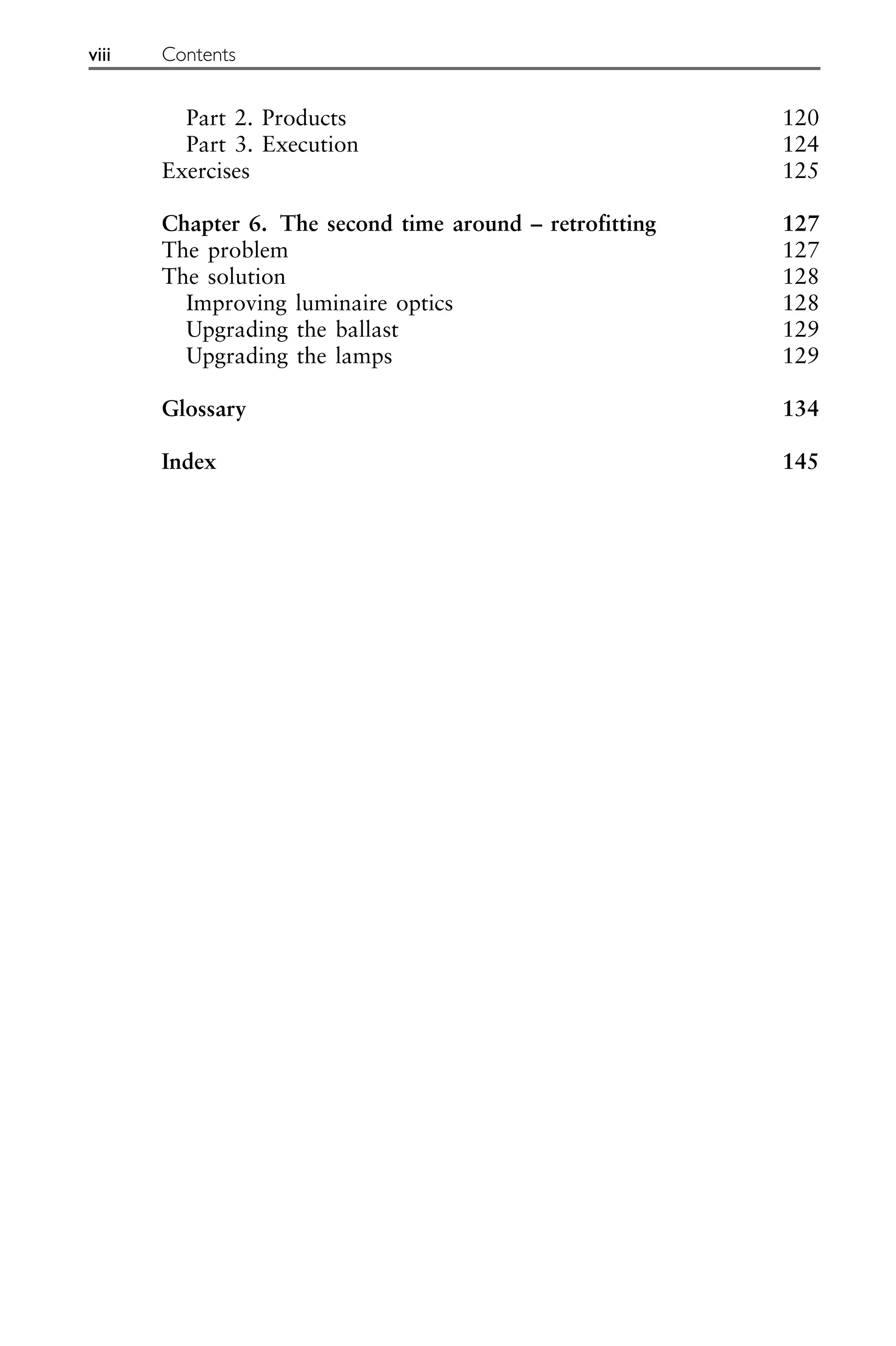 Part 2. Products 120
Part 3. Execution 124
Exercises 125
Chapter 6. The second time around – retrofitting 127
The problem 127
The solution 128
Improving luminaire optics 128
Upgrading the ballast 129
Upgrading the lamps 129
Glossary 134
Index 145
viii Contents
 
