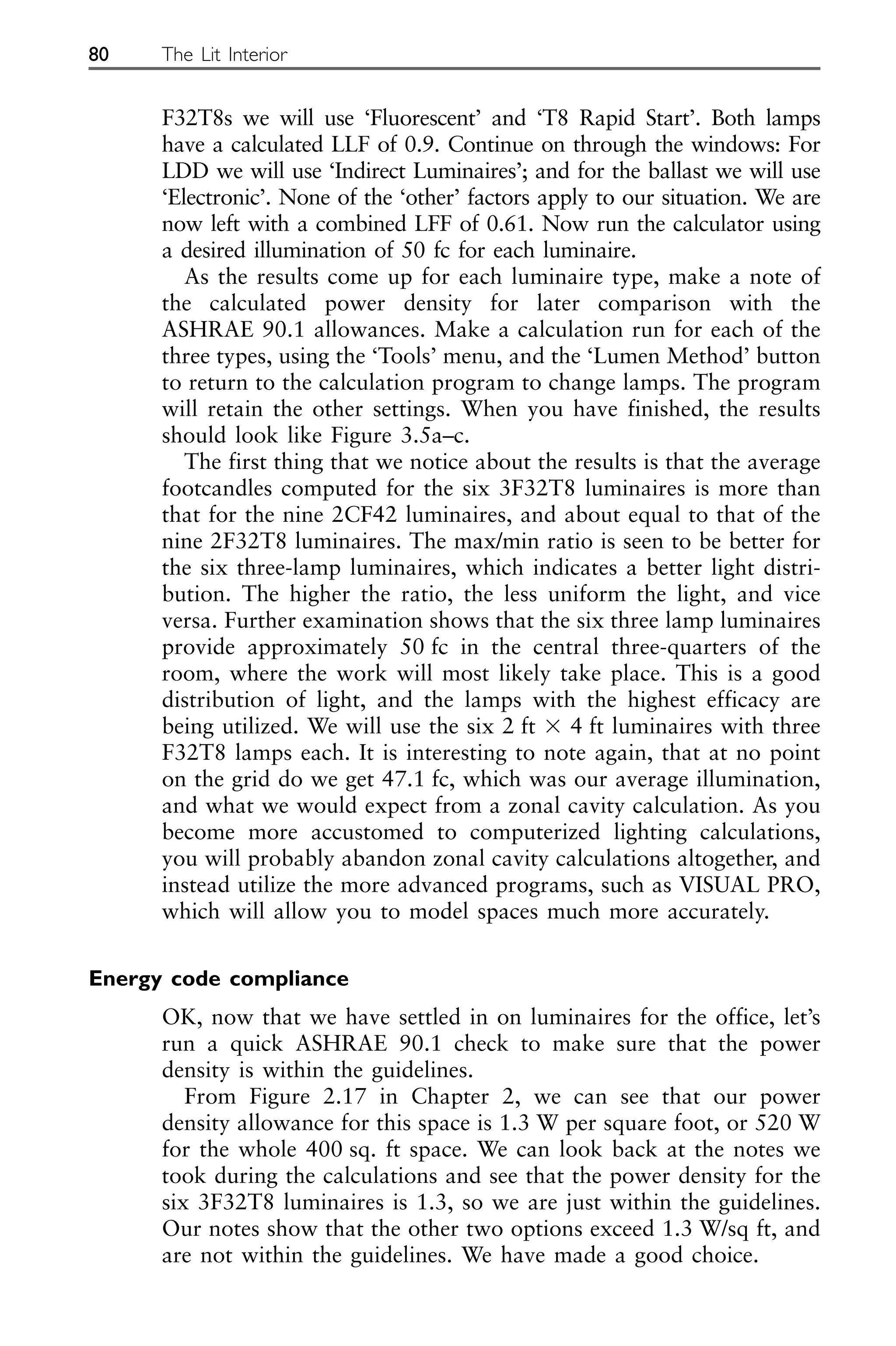 F32T8s we will use ‘Fluorescent’ and ‘T8 Rapid Start’. Both lamps
have a calculated LLF of 0.9. Continue on through the windows: For
LDD we will use ‘Indirect Luminaires’; and for the ballast we will use
‘Electronic’. None of the ‘other’ factors apply to our situation. We are
now left with a combined LFF of 0.61. Now run the calculator using
a desired illumination of 50 fc for each luminaire.
As the results come up for each luminaire type, make a note of
the calculated power density for later comparison with the
ASHRAE 90.1 allowances. Make a calculation run for each of the
three types, using the ‘Tools’ menu, and the ‘Lumen Method’ button
to return to the calculation program to change lamps. The program
will retain the other settings. When you have finished, the results
should look like Figure 3.5a–c.
The first thing that we notice about the results is that the average
footcandles computed for the six 3F32T8 luminaires is more than
that for the nine 2CF42 luminaires, and about equal to that of the
nine 2F32T8 luminaires. The max/min ratio is seen to be better for
the six three-lamp luminaires, which indicates a better light distri-
bution. The higher the ratio, the less uniform the light, and vice
versa. Further examination shows that the six three lamp luminaires
provide approximately 50 fc in the central three-quarters of the
room, where the work will most likely take place. This is a good
distribution of light, and the lamps with the highest efficacy are
being utilized. We will use the six 2 ft ⫻ 4 ft luminaires with three
F32T8 lamps each. It is interesting to note again, that at no point
on the grid do we get 47.1 fc, which was our average illumination,
and what we would expect from a zonal cavity calculation. As you
become more accustomed to computerized lighting calculations,
you will probably abandon zonal cavity calculations altogether, and
instead utilize the more advanced programs, such as VISUAL PRO,
which will allow you to model spaces much more accurately.
Energy code compliance
OK, now that we have settled in on luminaires for the office, let’s
run a quick ASHRAE 90.1 check to make sure that the power
density is within the guidelines.
From Figure 2.17 in Chapter 2, we can see that our power
density allowance for this space is 1.3 W per square foot, or 520 W
for the whole 400 sq. ft space. We can look back at the notes we
took during the calculations and see that the power density for the
six 3F32T8 luminaires is 1.3, so we are just within the guidelines.
Our notes show that the other two options exceed 1.3 W/sq ft, and
are not within the guidelines. We have made a good choice.
80 The Lit Interior
 