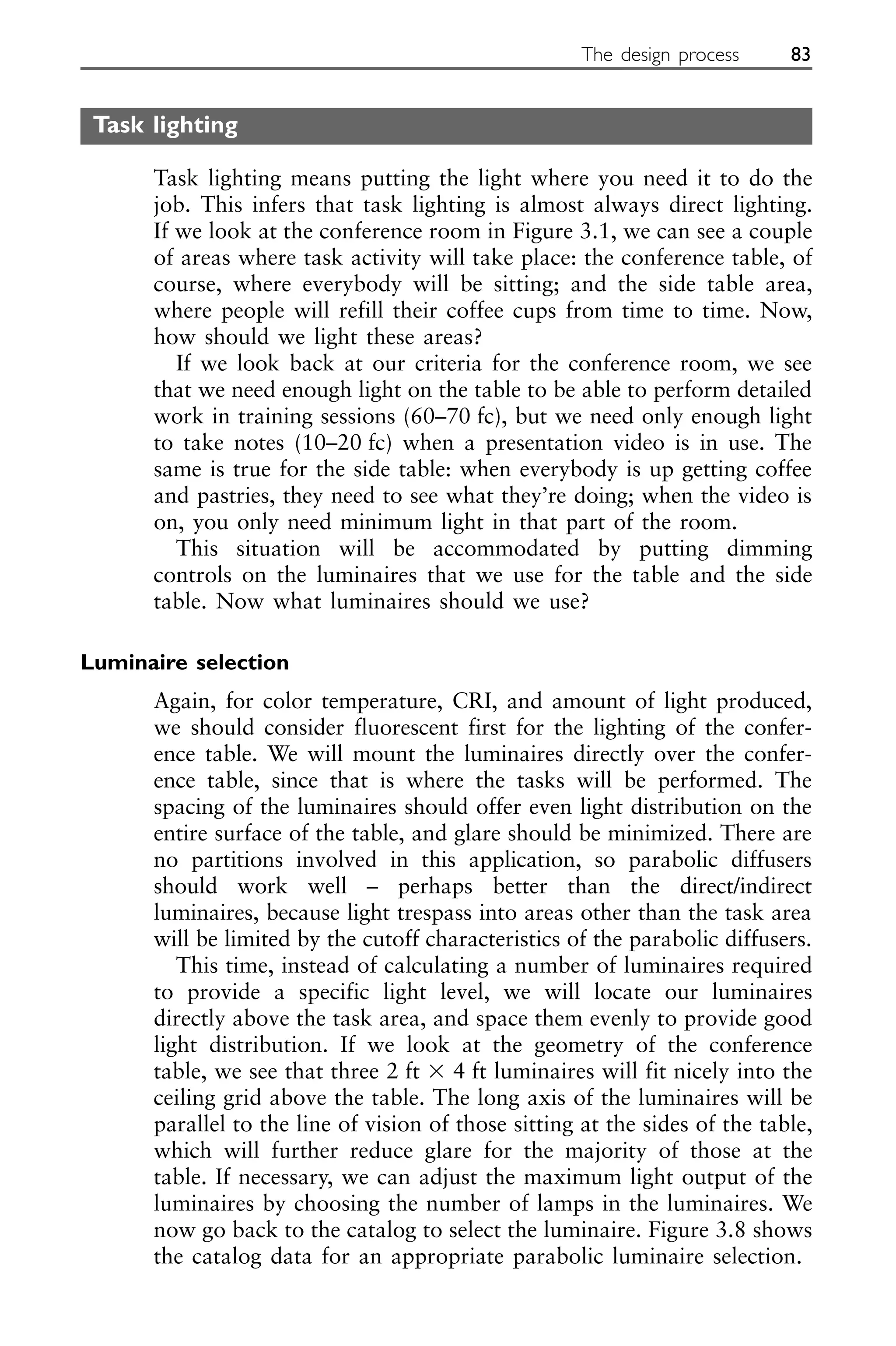Task lighting
Task lighting means putting the light where you need it to do the
job. This infers that task lighting is almost always direct lighting.
If we look at the conference room in Figure 3.1, we can see a couple
of areas where task activity will take place: the conference table, of
course, where everybody will be sitting; and the side table area,
where people will refill their coffee cups from time to time. Now,
how should we light these areas?
If we look back at our criteria for the conference room, we see
that we need enough light on the table to be able to perform detailed
work in training sessions (60–70 fc), but we need only enough light
to take notes (10–20 fc) when a presentation video is in use. The
same is true for the side table: when everybody is up getting coffee
and pastries, they need to see what they’re doing; when the video is
on, you only need minimum light in that part of the room.
This situation will be accommodated by putting dimming
controls on the luminaires that we use for the table and the side
table. Now what luminaires should we use?
Luminaire selection
Again, for color temperature, CRI, and amount of light produced,
we should consider fluorescent first for the lighting of the confer-
ence table. We will mount the luminaires directly over the confer-
ence table, since that is where the tasks will be performed. The
spacing of the luminaires should offer even light distribution on the
entire surface of the table, and glare should be minimized. There are
no partitions involved in this application, so parabolic diffusers
should work well – perhaps better than the direct/indirect
luminaires, because light trespass into areas other than the task area
will be limited by the cutoff characteristics of the parabolic diffusers.
This time, instead of calculating a number of luminaires required
to provide a specific light level, we will locate our luminaires
directly above the task area, and space them evenly to provide good
light distribution. If we look at the geometry of the conference
table, we see that three 2 ft ⫻ 4 ft luminaires will fit nicely into the
ceiling grid above the table. The long axis of the luminaires will be
parallel to the line of vision of those sitting at the sides of the table,
which will further reduce glare for the majority of those at the
table. If necessary, we can adjust the maximum light output of the
luminaires by choosing the number of lamps in the luminaires. We
now go back to the catalog to select the luminaire. Figure 3.8 shows
the catalog data for an appropriate parabolic luminaire selection.
The design process 83
 