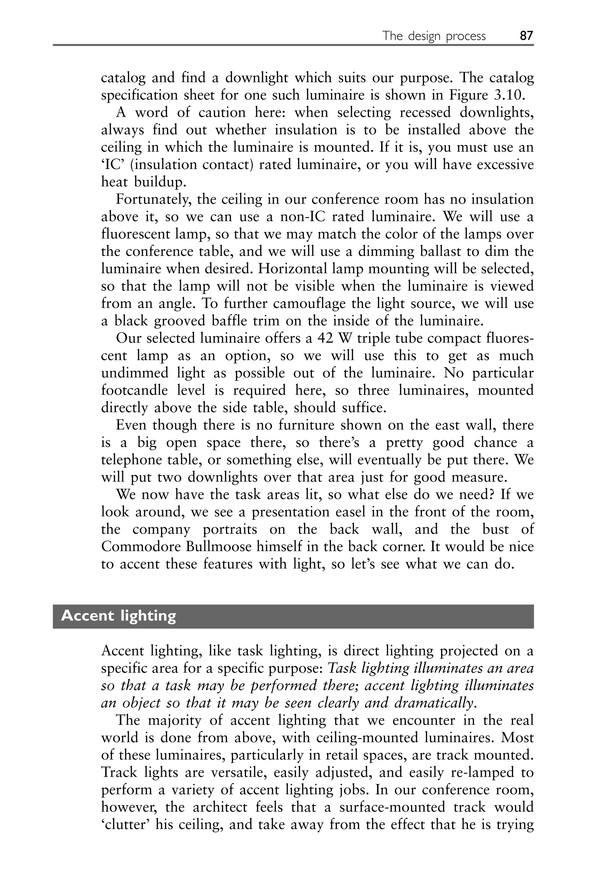 catalog and find a downlight which suits our purpose. The catalog
specification sheet for one such luminaire is shown in Figure 3.10.
A word of caution here: when selecting recessed downlights,
always find out whether insulation is to be installed above the
ceiling in which the luminaire is mounted. If it is, you must use an
‘IC’ (insulation contact) rated luminaire, or you will have excessive
heat buildup.
Fortunately, the ceiling in our conference room has no insulation
above it, so we can use a non-IC rated luminaire. We will use a
fluorescent lamp, so that we may match the color of the lamps over
the conference table, and we will use a dimming ballast to dim the
luminaire when desired. Horizontal lamp mounting will be selected,
so that the lamp will not be visible when the luminaire is viewed
from an angle. To further camouflage the light source, we will use
a black grooved baffle trim on the inside of the luminaire.
Our selected luminaire offers a 42 W triple tube compact fluores-
cent lamp as an option, so we will use this to get as much
undimmed light as possible out of the luminaire. No particular
footcandle level is required here, so three luminaires, mounted
directly above the side table, should suffice.
Even though there is no furniture shown on the east wall, there
is a big open space there, so there’s a pretty good chance a
telephone table, or something else, will eventually be put there. We
will put two downlights over that area just for good measure.
We now have the task areas lit, so what else do we need? If we
look around, we see a presentation easel in the front of the room,
the company portraits on the back wall, and the bust of
Commodore Bullmoose himself in the back corner. It would be nice
to accent these features with light, so let’s see what we can do.
Accent lighting
Accent lighting, like task lighting, is direct lighting projected on a
specific area for a specific purpose: Task lighting illuminates an area
so that a task may be performed there; accent lighting illuminates
an object so that it may be seen clearly and dramatically.
The majority of accent lighting that we encounter in the real
world is done from above, with ceiling-mounted luminaires. Most
of these luminaires, particularly in retail spaces, are track mounted.
Track lights are versatile, easily adjusted, and easily re-lamped to
perform a variety of accent lighting jobs. In our conference room,
however, the architect feels that a surface-mounted track would
‘clutter’ his ceiling, and take away from the effect that he is trying
The design process 87
 