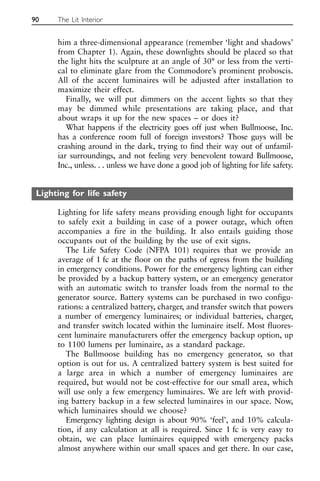 him a three-dimensional appearance (remember ‘light and shadows’
from Chapter 1). Again, these downlights should be placed so that
the light hits the sculpture at an angle of 30° or less from the verti-
cal to eliminate glare from the Commodore’s prominent proboscis.
All of the accent luminaires will be adjusted after installation to
maximize their effect.
Finally, we will put dimmers on the accent lights so that they
may be dimmed while presentations are taking place, and that
about wraps it up for the new spaces – or does it?
What happens if the electricity goes off just when Bullmoose, Inc.
has a conference room full of foreign investors? Those guys will be
crashing around in the dark, trying to find their way out of unfamil-
iar surroundings, and not feeling very benevolent toward Bullmoose,
Inc., unless. . . unless we have done a good job of lighting for life safety.
Lighting for life safety
Lighting for life safety means providing enough light for occupants
to safely exit a building in case of a power outage, which often
accompanies a fire in the building. It also entails guiding those
occupants out of the building by the use of exit signs.
The Life Safety Code (NFPA 101) requires that we provide an
average of 1 fc at the floor on the paths of egress from the building
in emergency conditions. Power for the emergency lighting can either
be provided by a backup battery system, or an emergency generator
with an automatic switch to transfer loads from the normal to the
generator source. Battery systems can be purchased in two configu-
rations: a centralized battery, charger, and transfer switch that powers
a number of emergency luminaires; or individual batteries, charger,
and transfer switch located within the luminaire itself. Most fluores-
cent luminaire manufacturers offer the emergency backup option, up
to 1100 lumens per luminaire, as a standard package.
The Bullmoose building has no emergency generator, so that
option is out for us. A centralized battery system is best suited for
a large area in which a number of emergency luminaires are
required, but would not be cost-effective for our small area, which
will use only a few emergency luminaires. We are left with provid-
ing battery backup in a few selected luminaires in our space. Now,
which luminaires should we choose?
Emergency lighting design is about 90% ‘feel’, and 10% calcula-
tion, if any calculation at all is required. Since 1 fc is very easy to
obtain, we can place luminaires equipped with emergency packs
almost anywhere within our small spaces and get there. In our case,
90 The Lit Interior
 