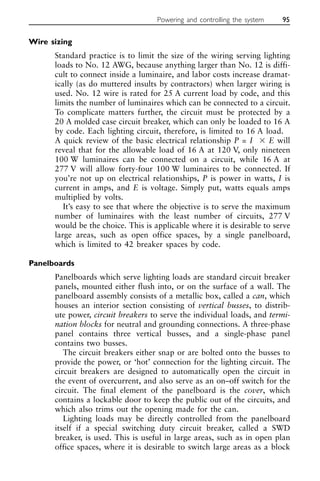 Wire sizing
Standard practice is to limit the size of the wiring serving lighting
loads to No. 12 AWG, because anything larger than No. 12 is diffi-
cult to connect inside a luminaire, and labor costs increase dramat-
ically (as do muttered insults by contractors) when larger wiring is
used. No. 12 wire is rated for 25 A current load by code, and this
limits the number of luminaires which can be connected to a circuit.
To complicate matters further, the circuit must be protected by a
20 A molded case circuit breaker, which can only be loaded to 16 A
by code. Each lighting circuit, therefore, is limited to 16 A load.
A quick review of the basic electrical relationship P = I ⫻ E will
reveal that for the allowable load of 16 A at 120 V, only nineteen
100 W luminaires can be connected on a circuit, while 16 A at
277 V will allow forty-four 100 W luminaires to be connected. If
you’re not up on electrical relationships, P is power in watts, I is
current in amps, and E is voltage. Simply put, watts equals amps
multiplied by volts.
It’s easy to see that where the objective is to serve the maximum
number of luminaires with the least number of circuits, 277 V
would be the choice. This is applicable where it is desirable to serve
large areas, such as open office spaces, by a single panelboard,
which is limited to 42 breaker spaces by code.
Panelboards
Panelboards which serve lighting loads are standard circuit breaker
panels, mounted either flush into, or on the surface of a wall. The
panelboard assembly consists of a metallic box, called a can, which
houses an interior section consisting of vertical busses, to distrib-
ute power, circuit breakers to serve the individual loads, and termi-
nation blocks for neutral and grounding connections. A three-phase
panel contains three vertical busses, and a single-phase panel
contains two busses.
The circuit breakers either snap or are bolted onto the busses to
provide the power, or ‘hot’ connection for the lighting circuit. The
circuit breakers are designed to automatically open the circuit in
the event of overcurrent, and also serve as an on–off switch for the
circuit. The final element of the panelboard is the cover, which
contains a lockable door to keep the public out of the circuits, and
which also trims out the opening made for the can.
Lighting loads may be directly controlled from the panelboard
itself if a special switching duty circuit breaker, called a SWD
breaker, is used. This is useful in large areas, such as in open plan
office spaces, where it is desirable to switch large areas as a block
Powering and controlling the system 95
 