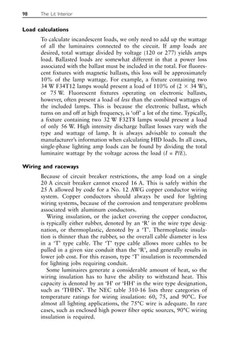 Load calculations
To calculate incandescent loads, we only need to add up the wattage
of all the luminaires connected to the circuit. If amp loads are
desired, total wattage divided by voltage (120 or 277) yields amps
load. Ballasted loads are somewhat different in that a power loss
associated with the ballast must be included in the total. For fluores-
cent fixtures with magnetic ballasts, this loss will be approximately
10% of the lamp wattage. For example, a fixture containing two
34 W F34T12 lamps would present a load of 110% of (2 ⫻ 34 W),
or 75 W. Fluorescent fixtures operating on electronic ballasts,
however, often present a load of less than the combined wattages of
the included lamps. This is because the electronic ballast, which
turns on and off at high frequency, is ‘off’ a lot of the time. Typically,
a fixture containing two 32 W F32T8 lamps would present a load
of only 56 W. High intensity discharge ballast losses vary with the
type and wattage of lamp. It is always advisable to consult the
manufacturer’s information when calculating HID loads. In all cases,
single-phase lighting amp loads can be found by dividing the total
luminaire wattage by the voltage across the load (I = P/E).
Wiring and raceways
Because of circuit breaker restrictions, the amp load on a single
20 A circuit breaker cannot exceed 16 A. This is safely within the
25 A allowed by code for a No. 12 AWG copper conductor wiring
system. Copper conductors should always be used for lighting
wiring systems, because of the corrosion and temperature problems
associated with aluminum conductors.
Wiring insulation, or the jacket covering the copper conductor,
is typically either rubber, denoted by an ‘R’ in the wire type desig-
nation, or thermoplastic, denoted by a ‘T’. Thermoplastic insula-
tion is thinner than the rubber, so the overall cable diameter is less
in a ‘T’ type cable. The ‘T’ type cable allows more cables to be
pulled in a given size conduit than the ‘R’, and generally results in
lower job cost. For this reason, type ‘T’ insulation is recommended
for lighting jobs requiring conduit.
Some luminaires generate a considerable amount of heat, so the
wiring insulation has to have the ability to withstand heat. This
capacity is denoted by an ‘H’ or ‘HH’ in the wire type designation,
such as ‘THHN’. The NEC table 310-16 lists three categories of
temperature ratings for wiring insulation: 60, 75, and 90°C. For
almost all lighting applications, the 75°C wire is adequate. In rare
cases, such as enclosed high power fiber optic sources, 90°C wiring
insulation is required.
98 The Lit Interior
 