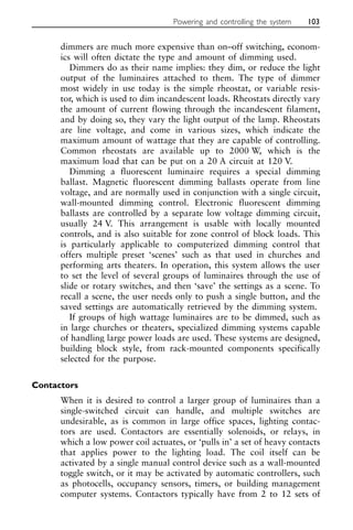 dimmers are much more expensive than on–off switching, econom-
ics will often dictate the type and amount of dimming used.
Dimmers do as their name implies: they dim, or reduce the light
output of the luminaires attached to them. The type of dimmer
most widely in use today is the simple rheostat, or variable resis-
tor, which is used to dim incandescent loads. Rheostats directly vary
the amount of current flowing through the incandescent filament,
and by doing so, they vary the light output of the lamp. Rheostats
are line voltage, and come in various sizes, which indicate the
maximum amount of wattage that they are capable of controlling.
Common rheostats are available up to 2000 W, which is the
maximum load that can be put on a 20 A circuit at 120 V.
Dimming a fluorescent luminaire requires a special dimming
ballast. Magnetic fluorescent dimming ballasts operate from line
voltage, and are normally used in conjunction with a single circuit,
wall-mounted dimming control. Electronic fluorescent dimming
ballasts are controlled by a separate low voltage dimming circuit,
usually 24 V. This arrangement is usable with locally mounted
controls, and is also suitable for zone control of block loads. This
is particularly applicable to computerized dimming control that
offers multiple preset ‘scenes’ such as that used in churches and
performing arts theaters. In operation, this system allows the user
to set the level of several groups of luminaires through the use of
slide or rotary switches, and then ‘save’ the settings as a scene. To
recall a scene, the user needs only to push a single button, and the
saved settings are automatically retrieved by the dimming system.
If groups of high wattage luminaires are to be dimmed, such as
in large churches or theaters, specialized dimming systems capable
of handling large power loads are used. These systems are designed,
building block style, from rack-mounted components specifically
selected for the purpose.
Contactors
When it is desired to control a larger group of luminaires than a
single-switched circuit can handle, and multiple switches are
undesirable, as is common in large office spaces, lighting contac-
tors are used. Contactors are essentially solenoids, or relays, in
which a low power coil actuates, or ‘pulls in’ a set of heavy contacts
that applies power to the lighting load. The coil itself can be
activated by a single manual control device such as a wall-mounted
toggle switch, or it may be activated by automatic controllers, such
as photocells, occupancy sensors, timers, or building management
computer systems. Contactors typically have from 2 to 12 sets of
Powering and controlling the system 103
 
