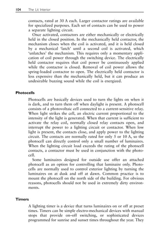 contacts, rated at 30 A each. Larger contactor ratings are available
for specialized purposes. Each set of contacts can be used to power
a separate lighting circuit.
Once activated, contactors are either mechanically or electrically
held in the closed position. In the mechanically held contactor, the
mechanism closes when the coil is activated, and it is held closed
by a mechanical ‘latch’ until a second coil is activated, which
‘unlatches’ the mechanism. This requires only a momentary appli-
cation of coil power through the switching device. The electrically
held contactor requires that coil power be continuously applied
while the contactor is closed. Removal of coil power allows the
spring-loaded contactor to open. The electrically held contactor is
less expensive than the mechanically held, but it can produce an
undesirable buzzing sound while the coil is energized.
Photocells
Photocells are basically devices used to turn the lights on when it
is dark, and to turn them off when daylight is present. A photocell
consists of a photovoltaic cell connected to a current-sensitive relay.
When light strikes the cell, an electric current proportional to the
intensity of the light is generated. When that current is sufficient to
activate the relay coil, normally closed relay contacts open, and
interrupt the power to a lighting circuit or contactor. When low
light is present, the contacts close, and apply power to the lighting
circuit. The contacts are normally rated for only 5 or 10 A, so the
photocell can directly control only a small number of luminaires.
When the lighting circuit load exceeds the rating of the photocell
contacts, a contactor must be used in conjunction with the photo-
cell.
Some luminaires designed for outside use offer an attached
photocell as an option for controlling that luminaire only. Photo-
cells are normally used to control exterior lighting by turning the
luminaires on at dusk and off at dawn. Common practice is to
mount the photocell on the north side of the building. For obvious
reasons, photocells should not be used in extremely dirty environ-
ments.
Timers
A lighting timer is a device that turns luminaires on or off at preset
times. Timers can be simple electro-mechanical devices with manual
stops that provide on–off switching, or sophisticated devices
programmed for sunrise and sunset times throughout the year. They
104 The Lit Interior
 
