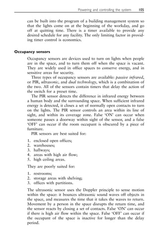 can be built into the program of a building management system so
that the lights come on at the beginning of the workday, and go
off at quitting time. There is a timer available to provide any
desired schedule for any facility. The only limiting factor in provid-
ing timer control is economics.
Occupancy sensors
Occupancy sensors are devices used to turn on lights when people
are in the space, and to turn them off when the space is vacant.
They are widely used in office spaces to conserve energy, and in
sensitive areas for security.
Three types of occupancy sensors are available: passive infrared,
or PIR, ultrasonic, and dual technology, which is a combination of
the two. All of the sensors contain timers that delay the action of
the switch for a preset time.
The PIR sensor detects the difference in infrared energy between
a human body and the surrounding space. When sufficient infrared
energy is detected, it closes a set of normally open contacts to turn
on the lights. The PIR sensor controls an area within its line of
sight, and within its coverage zone. False ‘ON’ can occur when
someone passes a doorway within sight of the sensor, and a false
‘OFF’ can occur if the room occupant is obscured by a piece of
furniture.
PIR sensors are best suited for:
1. enclosed open offices;
2. warehouses;
3. hallways;
4. areas with high air flow;
5. high ceiling areas.
They are poorly suited for:
1. restrooms;
2. storage areas with shelving;
3. offices with partitions.
The ultrasonic sensor uses the Doppler principle to sense motion
within the space: it bounces ultrasonic sound waves off objects in
the space, and measures the time that it takes the waves to return.
Movement by a person in the space disrupts the return time, and
the sensor reacts by closing a set of contacts. False ‘ON’ can occur
if there is high air flow within the space. False ‘OFF’ can occur if
the occupant of the space is inactive for longer than the delay
period.
Powering and controlling the system 105
 