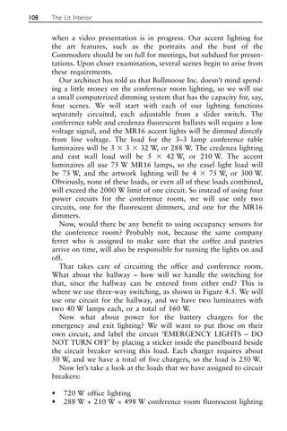 when a video presentation is in progress. Our accent lighting for
the art features, such as the portraits and the bust of the
Commodore should be on full for meetings, but subdued for presen-
tations. Upon closer examination, several scenes begin to arise from
these requirements.
Our architect has told us that Bullmoose Inc. doesn’t mind spend-
ing a little money on the conference room lighting, so we will use
a small computerized dimming system that has the capacity for, say,
four scenes. We will start with each of our lighting functions
separately circuited, each adjustable from a slider switch. The
conference table and credenza fluorescent ballasts will require a low
voltage signal, and the MR16 accent lights will be dimmed directly
from line voltage. The load for the 3–3 lamp conference table
luminaires will be 3 ⫻ 3 ⫻ 32 W, or 288 W. The credenza lighting
and east wall load will be 5 ⫻ 42 W, or 210 W. The accent
luminaires all use 75 W MR16 lamps, so the easel light load will
be 75 W, and the artwork lighting will be 4 ⫻ 75 W, or 300 W.
Obviously, none of these loads, or even all of these loads combined,
will exceed the 2000 W limit of one circuit. So instead of using four
power circuits for the conference room, we will use only two
circuits, one for the fluorescent dimmers, and one for the MR16
dimmers.
Now, would there be any benefit to using occupancy sensors for
the conference room? Probably not, because the same company
ferret who is assigned to make sure that the coffee and pastries
arrive on time, will also be responsible for turning the lights on and
off.
That takes care of circuiting the office and conference room.
What about the hallway – how will we handle the switching for
that, since the hallway can be entered from either end? This is
where we use three-way switching, as shown in Figure 4.5. We will
use one circuit for the hallway, and we have two luminaires with
two 40 W lamps each, or a total of 160 W.
Now what about power for the battery chargers for the
emergency and exit lighting? We will want to put those on their
own circuit, and label the circuit ‘EMERGENCY LIGHTS – DO
NOT TURN OFF’ by placing a sticker inside the panelboard beside
the circuit breaker serving this load. Each charger requires about
50 W, and we have a total of five chargers, so the load is 250 W.
Now let’s take a look at the loads that we have assigned to circuit
breakers:
• 720 W office lighting
• 288 W + 210 W = 498 W conference room fluorescent lighting
108 The Lit Interior
 