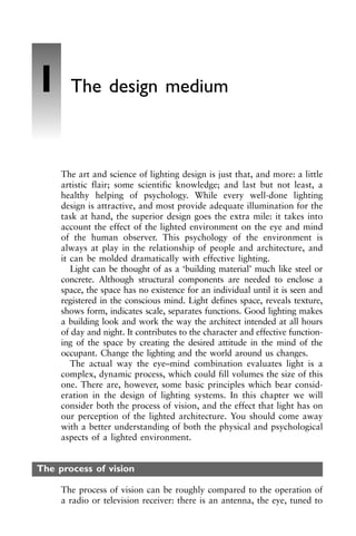 The art and science of lighting design is just that, and more: a little
artistic flair; some scientific knowledge; and last but not least, a
healthy helping of psychology. While every well-done lighting
design is attractive, and most provide adequate illumination for the
task at hand, the superior design goes the extra mile: it takes into
account the effect of the lighted environment on the eye and mind
of the human observer. This psychology of the environment is
always at play in the relationship of people and architecture, and
it can be molded dramatically with effective lighting.
Light can be thought of as a ‘building material’ much like steel or
concrete. Although structural components are needed to enclose a
space, the space has no existence for an individual until it is seen and
registered in the conscious mind. Light defines space, reveals texture,
shows form, indicates scale, separates functions. Good lighting makes
a building look and work the way the architect intended at all hours
of day and night. It contributes to the character and effective function-
ing of the space by creating the desired attitude in the mind of the
occupant. Change the lighting and the world around us changes.
The actual way the eye–mind combination evaluates light is a
complex, dynamic process, which could fill volumes the size of this
one. There are, however, some basic principles which bear consid-
eration in the design of lighting systems. In this chapter we will
consider both the process of vision, and the effect that light has on
our perception of the lighted architecture. You should come away
with a better understanding of both the physical and psychological
aspects of a lighted environment.
The process of vision
The process of vision can be roughly compared to the operation of
a radio or television receiver: there is an antenna, the eye, tuned to
1 The design medium
 