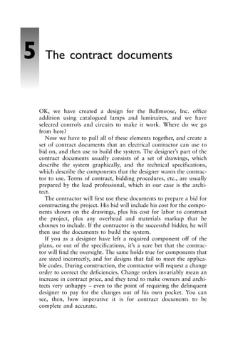 OK, we have created a design for the Bullmoose, Inc. office
addition using catalogued lamps and luminaires, and we have
selected controls and circuits to make it work. Where do we go
from here?
Now we have to pull all of these elements together, and create a
set of contract documents that an electrical contractor can use to
bid on, and then use to build the system. The designer’s part of the
contract documents usually consists of a set of drawings, which
describe the system graphically, and the technical specifications,
which describe the components that the designer wants the contrac-
tor to use. Terms of contract, bidding procedures, etc., are usually
prepared by the lead professional, which in our case is the archi-
tect.
The contractor will first use these documents to prepare a bid for
constructing the project. His bid will include his cost for the compo-
nents shown on the drawings, plus his cost for labor to construct
the project, plus any overhead and materials markup that he
chooses to include. If the contractor is the successful bidder, he will
then use the documents to build the system.
If you as a designer have left a required component off of the
plans, or out of the specifications, it’s a sure bet that the contrac-
tor will find the oversight. The same holds true for components that
are sized incorrectly, and for designs that fail to meet the applica-
ble codes. During construction, the contractor will request a change
order to correct the deficiencies. Change orders invariably mean an
increase in contract price, and they tend to make owners and archi-
tects very unhappy – even to the point of requiring the delinquent
designer to pay for the changes out of his own pocket. You can
see, then, how imperative it is for contract documents to be
complete and accurate.
5 The contract documents
 