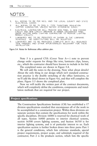 Note 5 is a general CYA (Cover Your A—-) note to prevent
change order requests for things like trim, luminaire clips, lenses,
etc., which the contractor should have known to include in his bid.
The completed notes are shown in Figure 5.4.
We will add the notes to the drawing. Now what about details?
About the only thing in our design which isn’t standard construc-
tion practice is the double switching of the office luminaires, so
we’ll add the detail shown in Figure 4.6, and that will complete the
plans. Figure 5.5 shows the completed plan.
Now we will tackle the written part of the contract documents,
which will completely define the conditions, components and instal-
lation methods that are required for our project.
Project specifications
The Construction Specifications Institute (CSI) has established a 17
division specifications standard that encompasses all of the work to
be accomplished in a construction project. Within these divisions are
separate sections that contain the specifications for work within the
specific disciplines. Division 16000 is reserved for electrical work of
all types. Section 16400 pertains to interior electrical systems,
section 16500 covers lighting systems, and Section 16510 is for
interior lighting systems, and is of particular interest to us. Each
specification section is further broken down into three parts: Part 1
is the general conditions, which lists reference standards, special
project requirements, project scope, and submittals required of the
contractor; Part 2 is the products section, which lists the specific
116 The Lit Interior
Figure 5.4. Notes for Bullmoose office addition plan.
1.
 