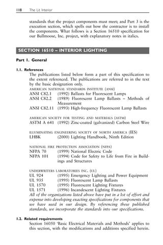 standards that the project components must meet; and Part 3 is the
execution section, which spells out how the contractor is to install
the components. What follows is a Section 16510 specification for
our Bullmoose, Inc. project, with explanatory notes in italics.
SECTION 16510 – INTERIOR LIGHTING
Part 1. General
1.1. References
The publications listed below form a part of this specification to
the extent referenced. The publications are referred to in the text
by the basic designation only.
AMERICAN NATIONAL STANDARDS INSTITUTE (ANSI)
ANSI C82.1 (1992) Ballasts for Fluorescent Lamps
ANSI C82.2 (1989) Fluorescent Lamp Ballasts – Methods of
Measurement
ANSI C82.11 (1993) High-frequency Fluorescent Lamp Ballasts
AMERICAN SOCIETY FOR TESTING AND MATERIALS (ASTM)
ASTM A 641 (1992) Zinc-coated (galvanized) Carbon Steel Wire
ILLUMINATING ENGINEERING SOCIETY OF NORTH AMERICA (IES)
LHBK (2000) Lighting Handbook, Ninth Edition
NATIONAL FIRE PROTECTION ASSOCIATION (NFPA)
NFPA 70 (1999) National Electric Code
NFPA 101 (1994) Code for Safety to Life from Fire in Build-
ings and Structures
UNDERWRITERS LABORATORIES INC. (UL)
UL 924 (1995) Emergency Lighting and Power Equipment
UL 935 (1995) Fluorescent Lamp Ballasts
UL 1570 (1995) Fluorescent Lighting Fixtures
UL 1571 (1996) Incandescent Lighting Fixtures
All of the organizations listed above have put in a lot of effort and
expense into developing exacting specifications for components that
we have used in our design. By referencing these published
standards, we incorporate the standards into our specifications.
1.2. Related requirements
Section 16050 ‘Basic Electrical Materials and Methods’ applies to
this section, with the modifications and additions specified herein.
118 The Lit Interior
 