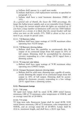 g. ballasts shall operate in a rapid start mode;
h. ballasts shall have a full replacement warranty as specified in
paragraph 1.5;
i. ballasts shall have a total harmonic distortion (THD) of
15%.
As a general rule of thumb, the lower the THD percentage, the
larger the ballast power supply, and, as we remember from Chapter
2, the larger the current inrush when the lights are switched on. If
you have a large number of luminaires with very low THD ballasts
connected on a circuit, it is likely that the circuit breaker will trip
when you turn on the switch; 15% THD is about as low as we
need to go, except in special cases.
2.1.1.1. T-8 Electronic ballast
a. Ballasts shall have input wattage of 114 W maximum when
operating four F32T8 lamps.
2.1.1.2. T-8 Electronic dimming ballasts
a. Ballasts shall have the capability to continuously dim the
output of its connected lamps from full output to 10% of
full output. Dimming shall be accomplished by electronic
circuitry responding to a low voltage (24 V) signal from a
dimming system.
2.1.1.3. T5 Long twin tube ballasts
a. Ballasts shall have input wattage of 74 W maximum when
operating two CF40T5 lamps.
2.1.1.4. Compact fluorescent electronic dimming ballast
a. Ballasts shall be solid state, dimming type, capable of contin-
uously dimming the output of its connected lamps from full
output to 10% of full output. Dimming shall be accom-
plished by electronic circuitry responding to a low voltage
(24 V) signal from a dimming system.
2.1.2. Fluorescent Lamps
2.1.2.1. T-8 Lamps
T8 rapid start lamps shall be rated 32 W, 2800 initial lumens
minimum, CRI of 72 minimum, color temperature of 4100 K, and
an average rated life of 20 000 h.
2.1.2.2. T-5 Lamps
T5 long twin tube fluorescent lamps shall be rated 40 W, 3150
initial lumens minimum, CRI of 72 minimum, color temperature of
4100 K, and an average rated life of 20 000 h. Lamps shall be
22.6 in. maximum length, and shall have a 2G11 type base.
The contract documents 121
 