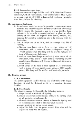 2.1.2.3. Compact fluorescent lamps
Compact fluorescent lamps shall be rated 26 W, 1800 initial lumens
minimum, CRII of 72 minimum, color temperature of 4100 K, and
an average rated life of 10 000 h. Lamps shall be double twin tube,
with four pin base for dimming.
2.2. Incandescent luminaires
1. Incandescent luminaires are to be provided complete with trans-
formers, and circuitry required for the operation of low voltage
MR-16 lamps. The luminaires are to provide tool-less lamp
adjustment in both the horizontal and vertical planes to allow
aiming of the lamp. All required trim, lenses, hangers, etc.,
required for complete installation are to be provided with the
luminaires.
2. MR-16 lamps are to be 75 W, with an average rated life of
4000 h.
a. Narrow spot lamps are to have a beam spread of 10°
maximum, with a center of beam candlepower rating of
10 000 candlepower. This lamp will be used to highlight the
bust of Commodore Bullmoose;
b. medium beam flood lamps are to have a beam spread of 24°
maximum, with a center of beam candlepower rating of 3100
candlepower. This lamp will be used to illuminate the presen-
tation easel;
c. flood lamps are to have a beam spread of 36° maximum,
with a center of beam candlepower rating of 1800 candle-
power. This lamp will be used to wall wash the portraits.
2.3. Dimming system
2.3.1. Construction
The dimming system shall be housed in a steel frame with hinged
faceplate. It shall be designed to fit in a standard five-gang
backbox.
2.3.2. Functionality
The dimming system shall provide the following features:
a. single control to turn off all lighting;
b. master raise/lower control to raise or lower the lighting levels
of all luminaires simultaneously;
c. channel raise/lower control to raise or lower the lighting level
of luminaires connected to the individual channels;
d. preset controls for saving preset scenes;
e. adjustable fade time for preset scenes. Fade time will be
adjustable from 0 to 45 seconds.
122 The Lit Interior
 