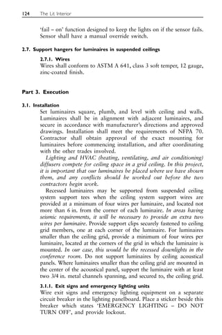 ‘fail – on’ function designed to keep the lights on if the sensor fails.
Sensor shall have a manual override switch.
2.7. Support hangers for luminaires in suspended ceilings
2.7.1. Wires
Wires shall conform to ASTM A 641, class 3 soft temper, 12 gauge,
zinc-coated finish.
Part 3. Execution
3.1. Installation
Set luminaires square, plumb, and level with ceiling and walls.
Luminaires shall be in alignment with adjacent luminaires, and
secure in accordance with manufacturer’s directions and approved
drawings. Installation shall meet the requirements of NFPA 70.
Contractor shall obtain approval of the exact mounting for
luminaires before commencing installation, and after coordinating
with the other trades involved.
Lighting and HVAC (heating, ventilating, and air conditioning)
diffusers compete for ceiling space in a grid ceiling. In this project,
it is important that our luminaires be placed where we have shown
them, and any conflicts should be worked out before the two
contractors begin work.
Recessed luminaires may be supported from suspended ceiling
system support tees when the ceiling system support wires are
provided at a minimum of four wires per luminaire, and located not
more than 6 in. from the corner of each luminaire. In areas having
seismic requirements, it will be necessary to provide an extra two
wires per luminaire. Provide support clips securely fastened to ceiling
grid members, one at each corner of the luminaire. For luminaires
smaller than the ceiling grid, provide a minimum of four wires per
luminaire, located at the corners of the grid in which the luminaire is
mounted. In our case, this would be the recessed downlights in the
conference room. Do not support luminaires by ceiling acoustical
panels. Where luminaires smaller than the ceiling grid are mounted in
the center of the acoustical panel, support the luminaire with at least
two 3/4 in. metal channels spanning, and secured to, the ceiling grid.
3.1.1. Exit signs and emergency lighting units
Wire exit signs and emergency lighting equipment on a separate
circuit breaker in the lighting panelboard. Place a sticker beside this
breaker which states ‘EMERGENCY LIGHTING – DO NOT
TURN OFF’, and provide lockout.
124 The Lit Interior
 