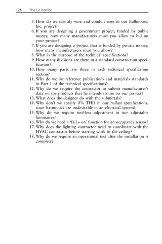 5. How do we identify wire and conduit sizes in our Bullmoose,
Inc. project?
6. If you are designing a government project, funded by public
money, how many manufacturers must you allow to bid on
your project?
7. If you are designing a project that is funded by private money,
how many manufacturers must you allow?
8. What is the purpose of the technical specifications?
9. How many divisions are there in a standard construction speci-
fication?
10. How many parts are there in each technical specification
section?
11. Why do we list reference publications and materials standards
in Part 1 of the technical specifications?
12. Why do we require the contractor to submit manufacturer’s
data on the products that he intends to use on our project?
13. What does the designer do with the submittals?
14. Why don’t we specify 0% THD in our ballast specifications,
since harmonics are undesirable in an electrical system?
15. Why do we require tool-less adjustment in our adjustable
luminaires?
16. Why do we need a ‘fail – on’ function for an occupancy sensor?
17. Why does the lighting contractor need to coordinate with the
HVAC contractor before starting work in the ceiling?
18. Why do we require an operational test after the installation is
complete?
126 The Lit Interior
 