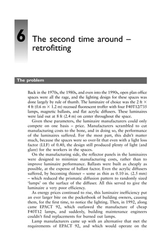 The problem
Back in the 1970s, the 1980s, and even into the 1990s, open plan office
spaces were all the rage, and the lighting design for these spaces was
done largely by rule of thumb. The luminaire of choice was the 2 ft ⫻
4 ft (0.6 m ⫻ 1.2 m) recessed fluorescent troffer with four F40T12/735
lamps, magnetic ballasts, and flat acrylic diffusers. These luminaires
were laid out at 8 ft (2.4 m) on center throughout the space.
Given these parameters, the luminaire manufacturers could only
compete on one basis – price. Manufacturers scrambled to cut
manufacturing costs to the bone, and in doing so, the performance
of the luminaires suffered. For the most part, this didn’t matter
much, because the spaces were so over-lit that even with a light loss
factor (LLF) of 0.40, the design still produced plenty of light (and
glare) for the workers in the spaces.
On the manufacturing side, the reflector panels in the luminaires
were designed to minimize manufacturing costs, rather than to
improve luminaire performance. Ballasts were built as cheaply as
possible, at the expense of ballast factor. Even the acrylic diffusers
suffered, by becoming thinner – some as thin as 0.10 in. (2.5 mm)
– which reduced the prismatic diffusion pattern to randomly sized
‘lumps’ on the surface of the diffuser. All this served to give the
luminaire a very poor efficiency.
As energy prices continued to rise, this luminaire inefficiency put
an ever larger bite on the pocketbook of building owners, causing
them, for the first time, to notice the lighting. Then, in 1992, along
came EPACT 92, which outlawed the manufacture of cheap
F40T12 lamps, and suddenly, building maintenance engineers
couldn’t find replacements for burned out lamps.
Lamp manufacturers came up with an alternative that met the
requirements of EPACT 92, and which would operate on the
6 The second time around –
retrofitting
 