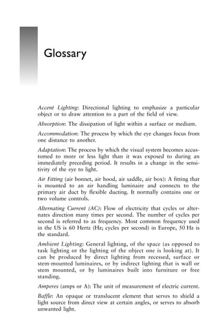 Accent Lighting: Directional lighting to emphasize a particular
object or to draw attention to a part of the field of view.
Absorption: The dissipation of light within a surface or medium.
Accommodation: The process by which the eye changes focus from
one distance to another.
Adaptation: The process by which the visual system becomes accus-
tomed to more or less light than it was exposed to during an
immediately preceding period. It results in a change in the sensi-
tivity of the eye to light.
Air Fitting (air bonnet, air hood, air saddle, air box): A fitting that
is mounted to an air handling luminaire and connects to the
primary air duct by flexible ducting. It normally contains one or
two volume controls.
Alternating Current (AC): Flow of electricity that cycles or alter-
nates direction many times per second. The number of cycles per
second is referred to as frequency. Most common frequency used
in the US is 60 Hertz (Hz; cycles per second) in Europe, 50 Hz is
the standard.
Ambient Lighting: General lighting, of the space (as opposed to
task lighting or the lighting of the object one is looking at). It
can be produced by direct lighting from recessed, surface or
stem-mounted luminaires, or by indirect lighting that is wall or
stem mounted, or by luminaires built into furniture or free
standing.
Amperes (amps or A): The unit of measurement of electric current.
Baffle: An opaque or translucent element that serves to shield a
light source from direct view at certain angles, or serves to absorb
unwanted light.
Glossary
 